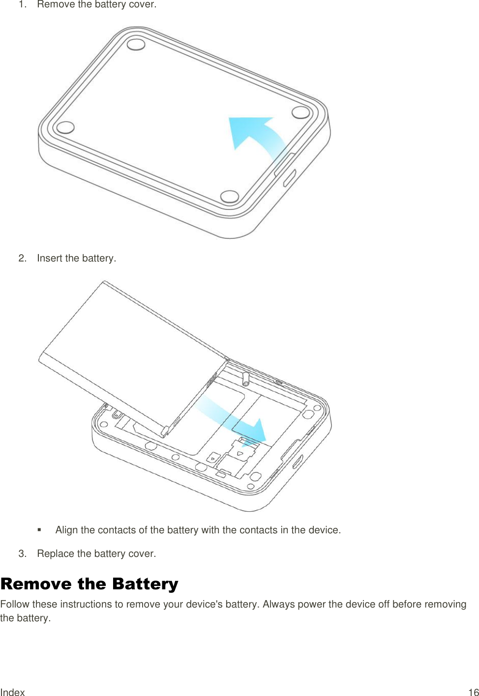 Index  16 1.  Remove the battery cover.    2.  Insert the battery.      Align the contacts of the battery with the contacts in the device. 3.  Replace the battery cover.  Remove the Battery Follow these instructions to remove your device&apos;s battery. Always power the device off before removing the battery. 