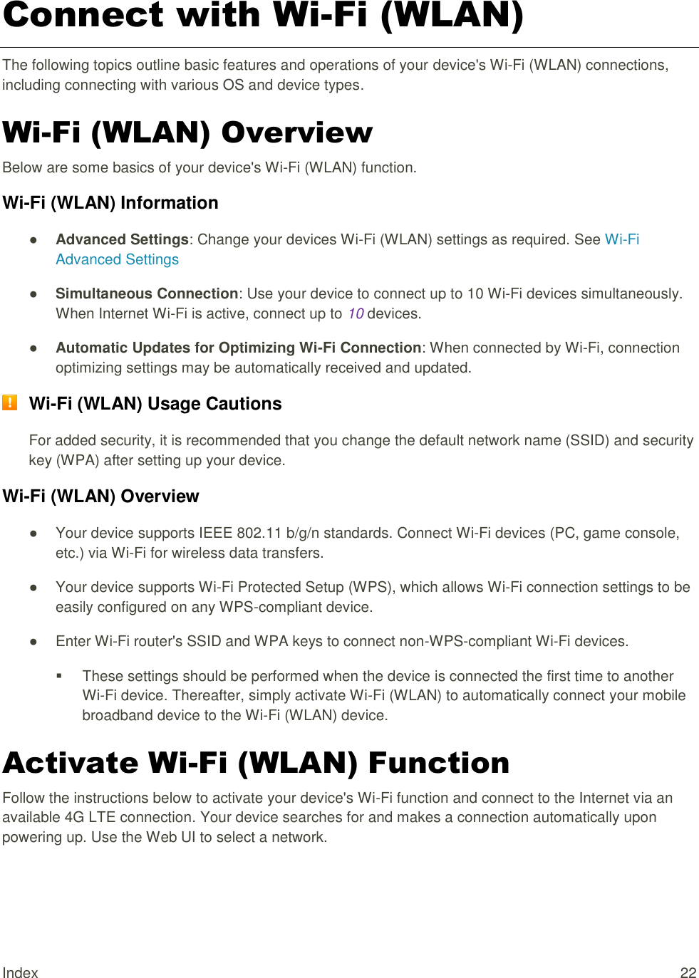 Index  22 Connect with Wi-Fi (WLAN) The following topics outline basic features and operations of your device&apos;s Wi-Fi (WLAN) connections, including connecting with various OS and device types. Wi-Fi (WLAN) Overview Below are some basics of your device&apos;s Wi-Fi (WLAN) function. Wi-Fi (WLAN) Information ● Advanced Settings: Change your devices Wi-Fi (WLAN) settings as required. See Wi-Fi Advanced Settings ● Simultaneous Connection: Use your device to connect up to 10 Wi-Fi devices simultaneously. When Internet Wi-Fi is active, connect up to 10 devices. ● Automatic Updates for Optimizing Wi-Fi Connection: When connected by Wi-Fi, connection optimizing settings may be automatically received and updated.  Wi-Fi (WLAN) Usage Cautions For added security, it is recommended that you change the default network name (SSID) and security key (WPA) after setting up your device. Wi-Fi (WLAN) Overview  ●  Your device supports IEEE 802.11 b/g/n standards. Connect Wi-Fi devices (PC, game console, etc.) via Wi-Fi for wireless data transfers. ●  Your device supports Wi-Fi Protected Setup (WPS), which allows Wi-Fi connection settings to be easily configured on any WPS-compliant device. ●  Enter Wi-Fi router&apos;s SSID and WPA keys to connect non-WPS-compliant Wi-Fi devices.   These settings should be performed when the device is connected the first time to another Wi-Fi device. Thereafter, simply activate Wi-Fi (WLAN) to automatically connect your mobile broadband device to the Wi-Fi (WLAN) device.  Activate Wi-Fi (WLAN) Function Follow the instructions below to activate your device&apos;s Wi-Fi function and connect to the Internet via an available 4G LTE connection. Your device searches for and makes a connection automatically upon powering up. Use the Web UI to select a network. 