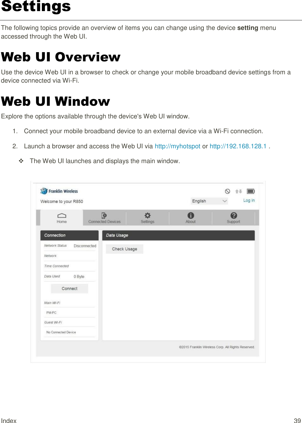 Index  39 Settings The following topics provide an overview of items you can change using the device setting menu accessed through the Web UI. Web UI Overview Use the device Web UI in a browser to check or change your mobile broadband device settings from a device connected via Wi-Fi. Web UI Window Explore the options available through the device&apos;s Web UI window. 1.  Connect your mobile broadband device to an external device via a Wi-Fi connection. 2.  Launch a browser and access the Web UI via http://myhotspot or http://192.168.128.1 .   The Web UI launches and displays the main window.     