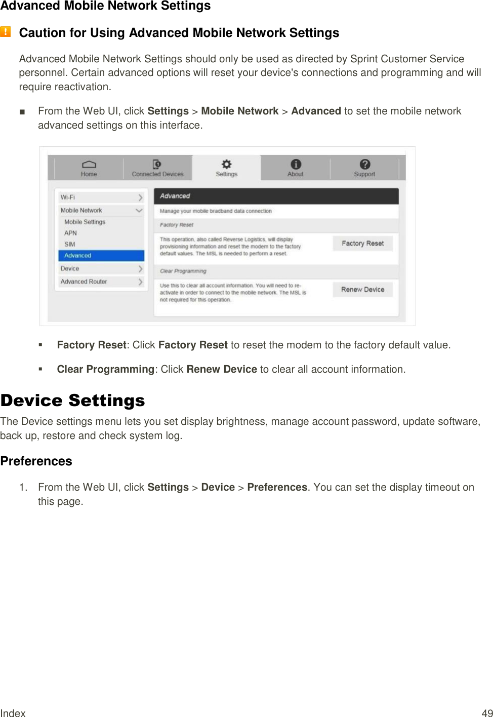 Index  49 Advanced Mobile Network Settings  Caution for Using Advanced Mobile Network Settings Advanced Mobile Network Settings should only be used as directed by Sprint Customer Service personnel. Certain advanced options will reset your device&apos;s connections and programming and will require reactivation. ■  From the Web UI, click Settings &gt; Mobile Network &gt; Advanced to set the mobile network advanced settings on this interface.    Factory Reset: Click Factory Reset to reset the modem to the factory default value.  Clear Programming: Click Renew Device to clear all account information. Device Settings The Device settings menu lets you set display brightness, manage account password, update software, back up, restore and check system log. Preferences 1.  From the Web UI, click Settings &gt; Device &gt; Preferences. You can set the display timeout on this page. 