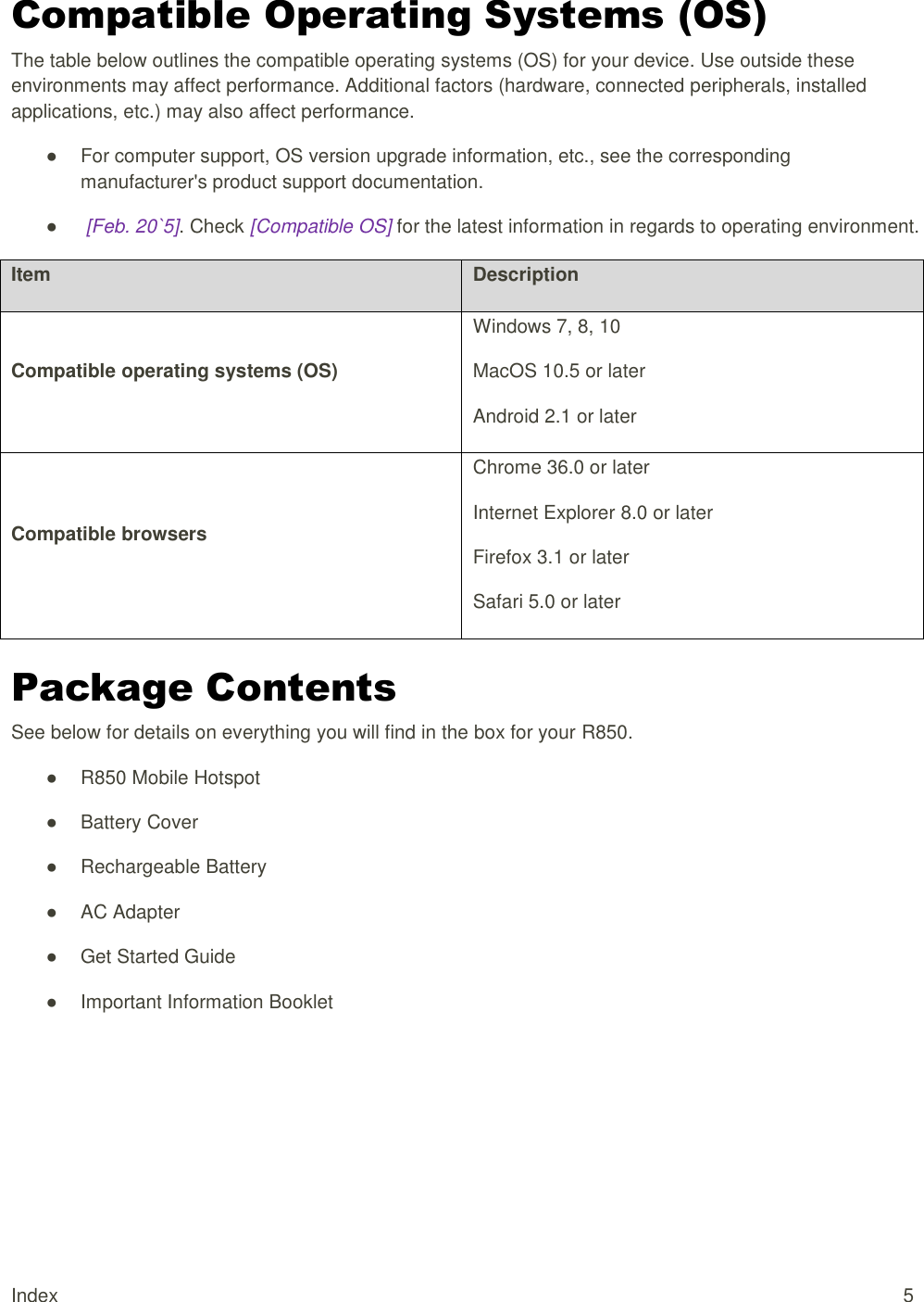 Index  5 Compatible Operating Systems (OS) The table below outlines the compatible operating systems (OS) for your device. Use outside these environments may affect performance. Additional factors (hardware, connected peripherals, installed applications, etc.) may also affect performance. ●  For computer support, OS version upgrade information, etc., see the corresponding manufacturer&apos;s product support documentation. ●   [Feb. 20`5]. Check [Compatible OS] for the latest information in regards to operating environment. Item Description Compatible operating systems (OS) Windows 7, 8, 10 MacOS 10.5 or later Android 2.1 or later Compatible browsers Chrome 36.0 or later Internet Explorer 8.0 or later Firefox 3.1 or later Safari 5.0 or later Package Contents See below for details on everything you will find in the box for your R850. ●  R850 Mobile Hotspot ●  Battery Cover  ●  Rechargeable Battery  ●  AC Adapter  ●  Get Started Guide  ●  Important Information Booklet    