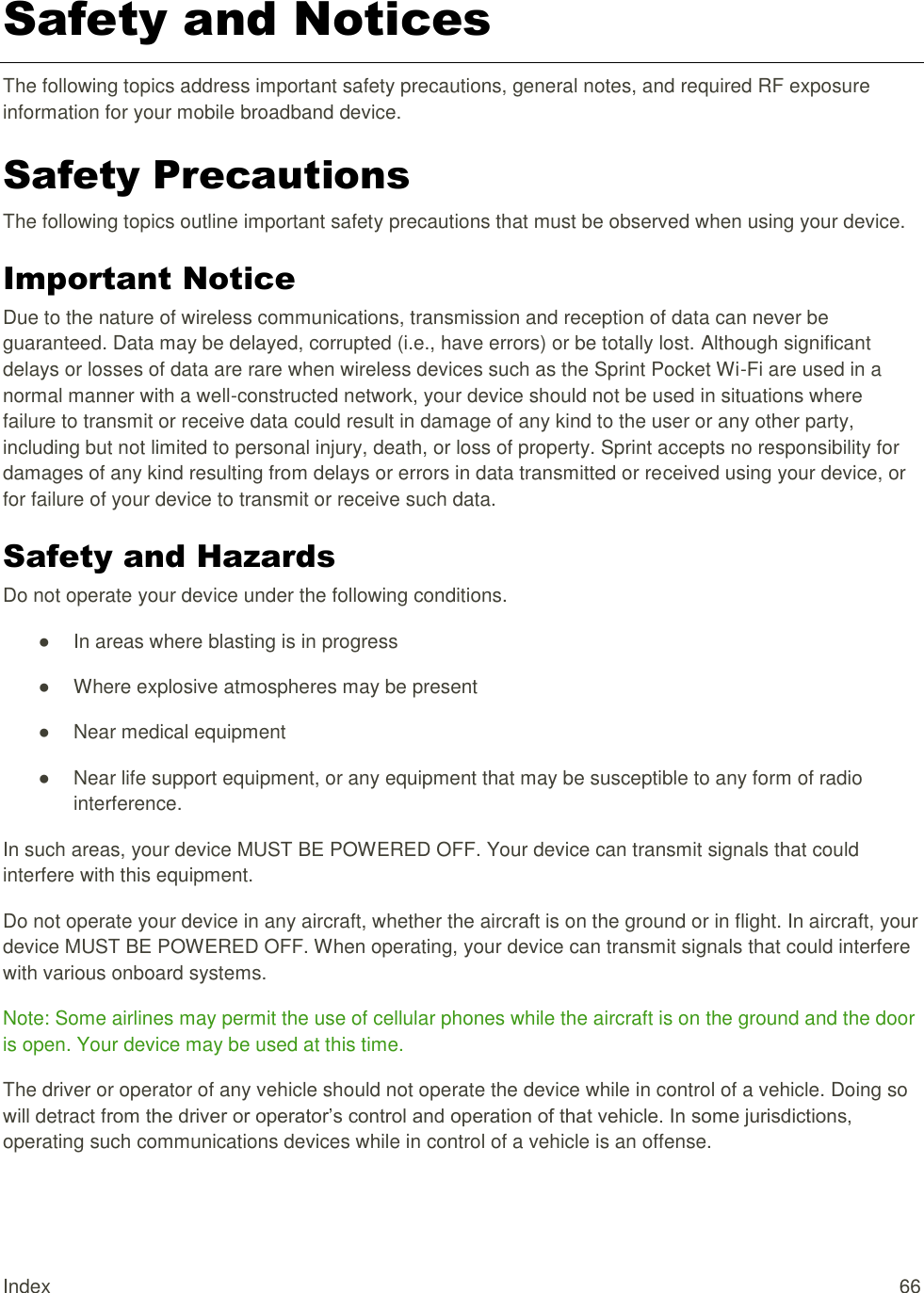 Index  66 Safety and Notices  The following topics address important safety precautions, general notes, and required RF exposure information for your mobile broadband device. Safety Precautions  The following topics outline important safety precautions that must be observed when using your device. Important Notice Due to the nature of wireless communications, transmission and reception of data can never be guaranteed. Data may be delayed, corrupted (i.e., have errors) or be totally lost. Although significant delays or losses of data are rare when wireless devices such as the Sprint Pocket Wi-Fi are used in a normal manner with a well-constructed network, your device should not be used in situations where failure to transmit or receive data could result in damage of any kind to the user or any other party, including but not limited to personal injury, death, or loss of property. Sprint accepts no responsibility for damages of any kind resulting from delays or errors in data transmitted or received using your device, or for failure of your device to transmit or receive such data. Safety and Hazards Do not operate your device under the following conditions.  ●  In areas where blasting is in progress  ●  Where explosive atmospheres may be present  ●  Near medical equipment  ●  Near life support equipment, or any equipment that may be susceptible to any form of radio interference.  In such areas, your device MUST BE POWERED OFF. Your device can transmit signals that could interfere with this equipment. Do not operate your device in any aircraft, whether the aircraft is on the ground or in flight. In aircraft, your device MUST BE POWERED OFF. When operating, your device can transmit signals that could interfere with various onboard systems. Note: Some airlines may permit the use of cellular phones while the aircraft is on the ground and the door is open. Your device may be used at this time. The driver or operator of any vehicle should not operate the device while in control of a vehicle. Doing so will detract from the driver or operator’s control and operation of that vehicle. In some jurisdictions, operating such communications devices while in control of a vehicle is an offense. 