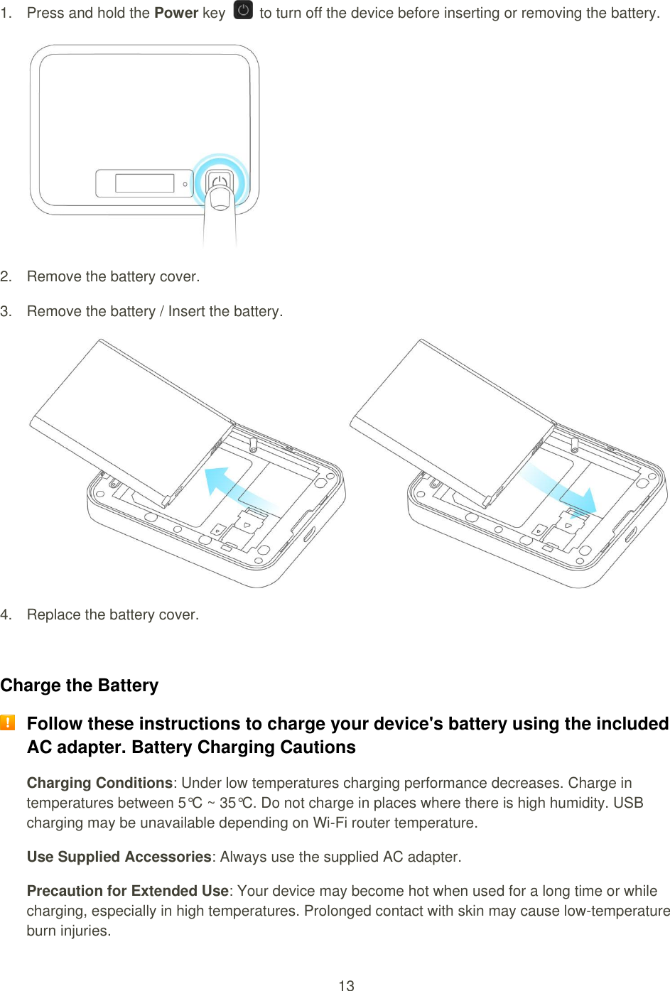 13  1.  Press and hold the Power key    to turn off the device before inserting or removing the battery.   2.  Remove the battery cover. 3.  Remove the battery / Insert the battery.  4.  Replace the battery cover.  Charge the Battery  Follow these instructions to charge your device&apos;s battery using the included AC adapter. Battery Charging Cautions Charging Conditions: Under low temperatures charging performance decreases. Charge in temperatures between 5°C ~ 35°C. Do not charge in places where there is high humidity. USB charging may be unavailable depending on Wi-Fi router temperature. Use Supplied Accessories: Always use the supplied AC adapter.   Precaution for Extended Use: Your device may become hot when used for a long time or while charging, especially in high temperatures. Prolonged contact with skin may cause low-temperature burn injuries. 