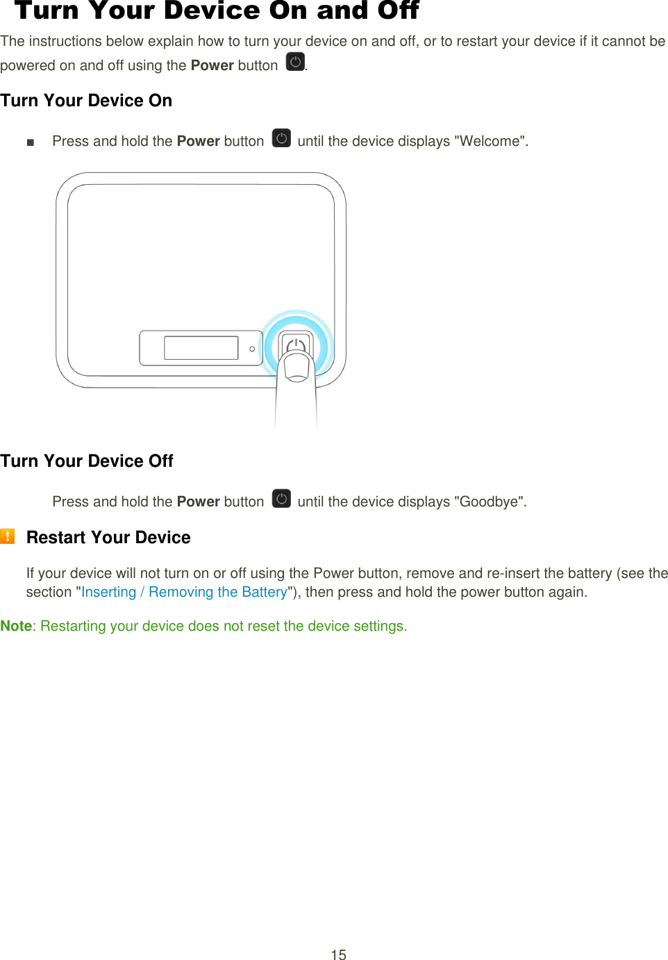 15  Turn Your Device On and Off The instructions below explain how to turn your device on and off, or to restart your device if it cannot be powered on and off using the Power button  . Turn Your Device On ■  Press and hold the Power button    until the device displays &quot;Welcome&quot;.   Turn Your Device Off Press and hold the Power button    until the device displays &quot;Goodbye&quot;.    Restart Your Device If your device will not turn on or off using the Power button, remove and re-insert the battery (see the section &quot;Inserting / Removing the Battery&quot;), then press and hold the power button again. Note: Restarting your device does not reset the device settings. 