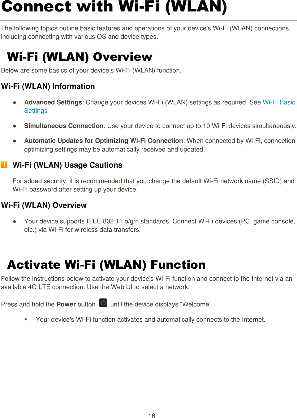 16  Connect with Wi-Fi (WLAN) The following topics outline basic features and operations of your device&apos;s Wi-Fi (WLAN) connections, including connecting with various OS and device types. Wi-Fi (WLAN) Overview Below are some basics of your device’s Wi-Fi (WLAN) function. Wi-Fi (WLAN) Information ● Advanced Settings: Change your devices Wi-Fi (WLAN) settings as required. See Wi-Fi Basic Settings ● Simultaneous Connection: Use your device to connect up to 10 Wi-Fi devices simultaneously.   ● Automatic Updates for Optimizing Wi-Fi Connection: When connected by Wi-Fi, connection optimizing settings may be automatically received and updated.  Wi-Fi (WLAN) Usage Cautions For added security, it is recommended that you change the default Wi-Fi network name (SSID) and Wi-Fi password after setting up your device. Wi-Fi (WLAN) Overview   ●  Your device supports IEEE 802.11 b/g/n standards. Connect Wi-Fi devices (PC, game console, etc.) via Wi-Fi for wireless data transfers.  Activate Wi-Fi (WLAN) Function Follow the instructions below to activate your device&apos;s Wi-Fi function and connect to the Internet via an available 4G LTE connection. Use the Web UI to select a network. Press and hold the Power button    until the device displays “Welcome”.   Your device&apos;s Wi-Fi function activates and automatically connects to the Internet.    