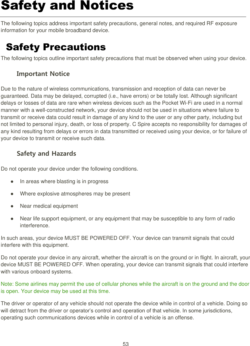 53  Safety and Notices   The following topics address important safety precautions, general notes, and required RF exposure information for your mobile broadband device. Safety Precautions   The following topics outline important safety precautions that must be observed when using your device. Important Notice Due to the nature of wireless communications, transmission and reception of data can never be guaranteed. Data may be delayed, corrupted (i.e., have errors) or be totally lost. Although significant delays or losses of data are rare when wireless devices such as the Pocket Wi-Fi are used in a normal manner with a well-constructed network, your device should not be used in situations where failure to transmit or receive data could result in damage of any kind to the user or any other party, including but not limited to personal injury, death, or loss of property. C Spire accepts no responsibility for damages of any kind resulting from delays or errors in data transmitted or received using your device, or for failure of your device to transmit or receive such data. Safety and Hazards Do not operate your device under the following conditions.   ●  In areas where blasting is in progress   ●  Where explosive atmospheres may be present   ●  Near medical equipment   ●  Near life support equipment, or any equipment that may be susceptible to any form of radio interference.   In such areas, your device MUST BE POWERED OFF. Your device can transmit signals that could interfere with this equipment. Do not operate your device in any aircraft, whether the aircraft is on the ground or in flight. In aircraft, your device MUST BE POWERED OFF. When operating, your device can transmit signals that could interfere with various onboard systems. Note: Some airlines may permit the use of cellular phones while the aircraft is on the ground and the door is open. Your device may be used at this time. The driver or operator of any vehicle should not operate the device while in control of a vehicle. Doing so will detract from the driver or operator’s control and operation of that vehicle. In some jurisdictions, operating such communications devices while in control of a vehicle is an offense. 