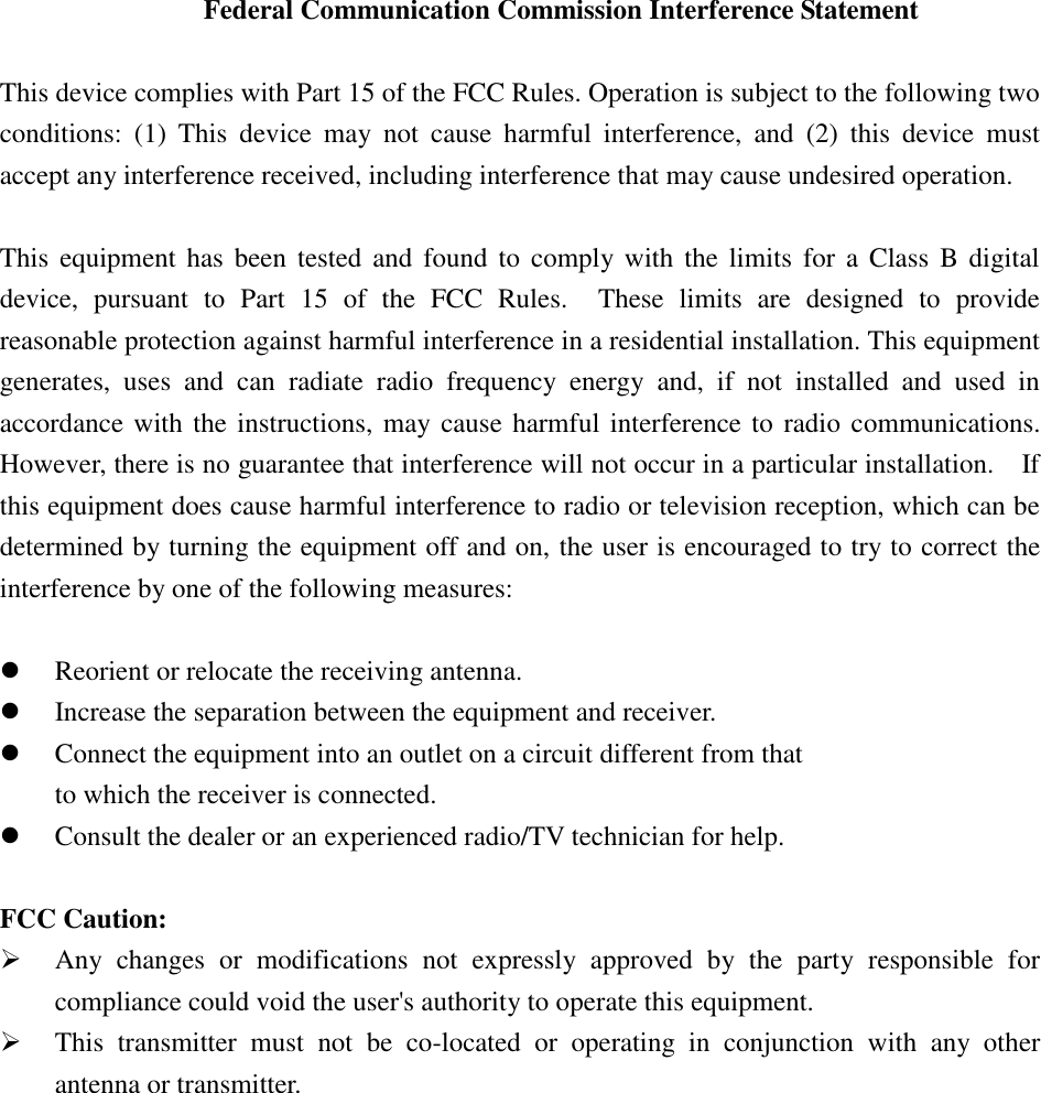 Federal Communication Commission Interference Statement  This device complies with Part 15 of the FCC Rules. Operation is subject to the following two conditions:  (1)  This  device  may  not  cause  harmful  interference,  and  (2)  this  device  must accept any interference received, including interference that may cause undesired operation.  This  equipment has been tested and found to  comply with  the  limits  for  a  Class  B digital device,  pursuant  to  Part  15  of  the  FCC  Rules.    These  limits  are  designed  to  provide reasonable protection against harmful interference in a residential installation. This equipment generates,  uses  and  can  radiate  radio  frequency  energy  and,  if  not  installed  and  used  in accordance with the instructions, may cause harmful interference to radio communications.   However, there is no guarantee that interference will not occur in a particular installation.    If this equipment does cause harmful interference to radio or television reception, which can be determined by turning the equipment off and on, the user is encouraged to try to correct the interference by one of the following measures:   Reorient or relocate the receiving antenna.  Increase the separation between the equipment and receiver.  Connect the equipment into an outlet on a circuit different from that to which the receiver is connected.  Consult the dealer or an experienced radio/TV technician for help.  FCC Caution:  Any  changes  or  modifications  not  expressly  approved  by  the  party  responsible  for compliance could void the user&apos;s authority to operate this equipment.  This  transmitter  must  not  be  co-located  or  operating  in  conjunction  with  any  other antenna or transmitter. 