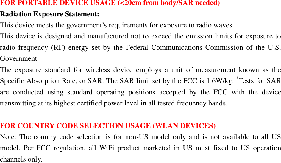 FOR PORTABLE DEVICE USAGE (&lt;20cm from body/SAR needed) Radiation Exposure Statement: This device meets the government’s requirements for exposure to radio waves. This device is designed and manufactured not to exceed the emission limits for exposure to radio  frequency  (RF)  energy  set  by  the  Federal  Communications  Commission  of  the  U.S. Government. The  exposure  standard  for  wireless  device  employs  a  unit  of  measurement  known  as  the Specific Absorption Rate, or SAR. The SAR limit set by the FCC is 1.6W/kg. *Tests for SAR are  conducted  using  standard  operating  positions  accepted  by  the  FCC  with  the  device transmitting at its highest certified power level in all tested frequency bands.  FOR COUNTRY CODE SELECTION USAGE (WLAN DEVICES) Note: The country code selection is  for non-US model  only and is  not  available to all  US model.  Per  FCC  regulation,  all  WiFi  product  marketed  in  US  must  fixed  to  US  operation channels only. 