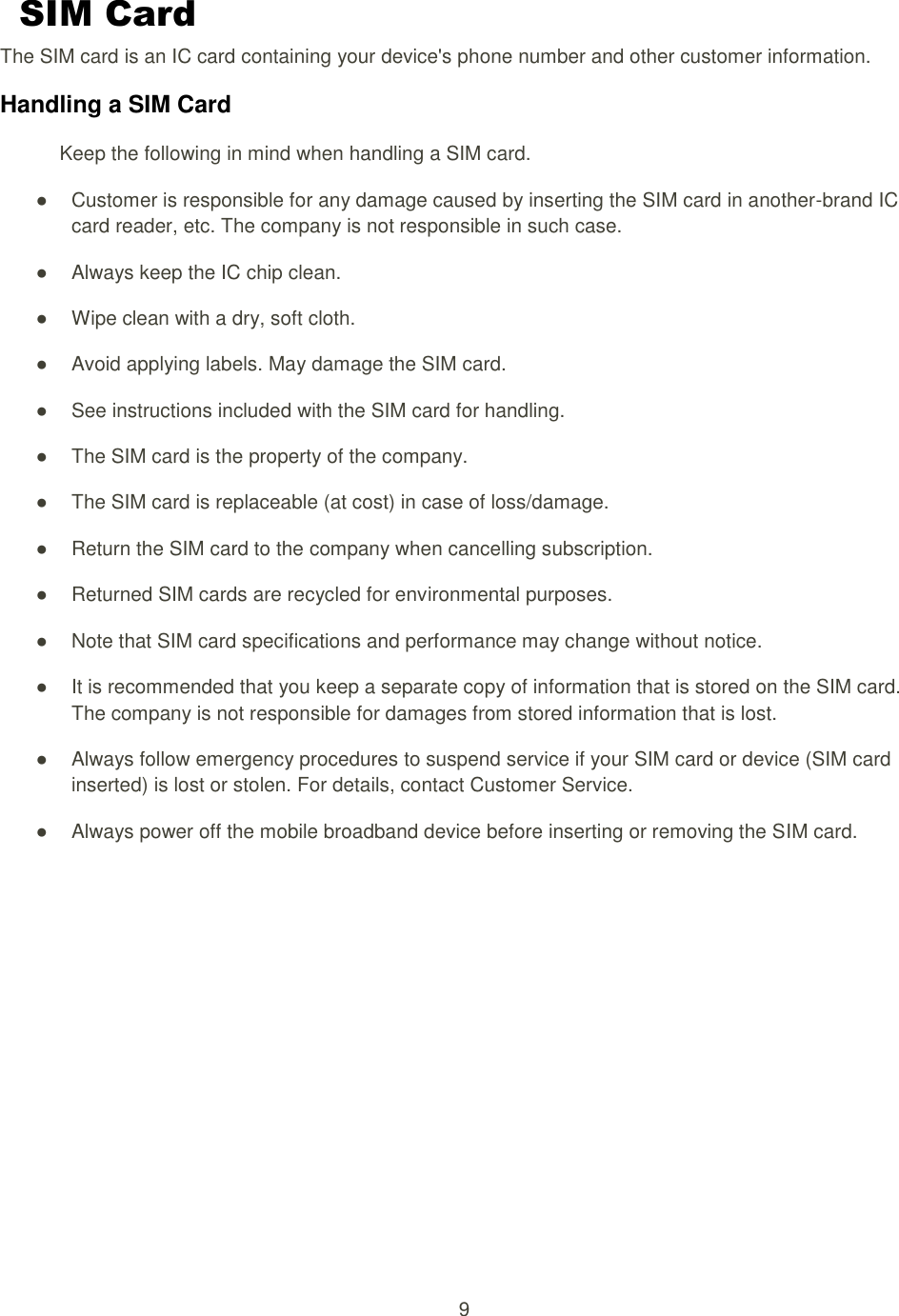 9  SIM Card The SIM card is an IC card containing your device&apos;s phone number and other customer information. Handling a SIM Card Keep the following in mind when handling a SIM card. ●  Customer is responsible for any damage caused by inserting the SIM card in another-brand IC card reader, etc. The company is not responsible in such case. ●  Always keep the IC chip clean. ●  Wipe clean with a dry, soft cloth. ●  Avoid applying labels. May damage the SIM card. ●  See instructions included with the SIM card for handling. ●  The SIM card is the property of the company. ●  The SIM card is replaceable (at cost) in case of loss/damage. ●  Return the SIM card to the company when cancelling subscription. ●  Returned SIM cards are recycled for environmental purposes. ●  Note that SIM card specifications and performance may change without notice. ●  It is recommended that you keep a separate copy of information that is stored on the SIM card. The company is not responsible for damages from stored information that is lost. ●  Always follow emergency procedures to suspend service if your SIM card or device (SIM card inserted) is lost or stolen. For details, contact Customer Service. ●  Always power off the mobile broadband device before inserting or removing the SIM card.   