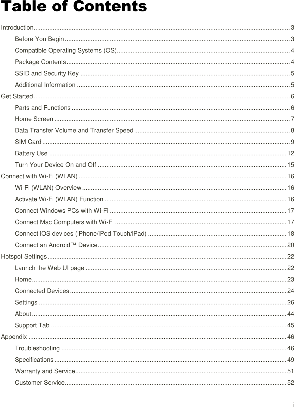 i  Table of Contents Introduction.................................................................................................................................................... 3 Before You Begin .................................................................................................................................. 3 Compatible Operating Systems (OS).................................................................................................... 4 Package Contents ................................................................................................................................. 4 SSID and Security Key ......................................................................................................................... 5 Additional Information ........................................................................................................................... 5 Get Started .................................................................................................................................................... 6 Parts and Functions .............................................................................................................................. 6 Home Screen ........................................................................................................................................ 7 Data Transfer Volume and Transfer Speed .......................................................................................... 8 SIM Card ............................................................................................................................................... 9 Battery Use ......................................................................................................................................... 12 Turn Your Device On and Off ............................................................................................................. 15 Connect with Wi-Fi (WLAN) ........................................................................................................................ 16 Wi-Fi (WLAN) Overview ...................................................................................................................... 16 Activate Wi-Fi (WLAN) Function ......................................................................................................... 16 Connect Windows PCs with Wi-Fi ...................................................................................................... 17 Connect Mac Computers with Wi-Fi ................................................................................................... 17 Connect iOS devices (iPhone/iPod Touch/iPad) ................................................................................ 18 Connect an Android™ Device ............................................................................................................. 20 Hotspot Settings .......................................................................................................................................... 22 Launch the Web UI page .................................................................................................................... 22 Home ................................................................................................................................................... 23 Connected Devices ............................................................................................................................. 24 Settings ............................................................................................................................................... 26 About ................................................................................................................................................... 44 Support Tab ........................................................................................................................................ 45 Appendix ..................................................................................................................................................... 46 Troubleshooting .................................................................................................................................. 46 Specifications ...................................................................................................................................... 49 Warranty and Service.......................................................................................................................... 51 Customer Service ................................................................................................................................ 52 