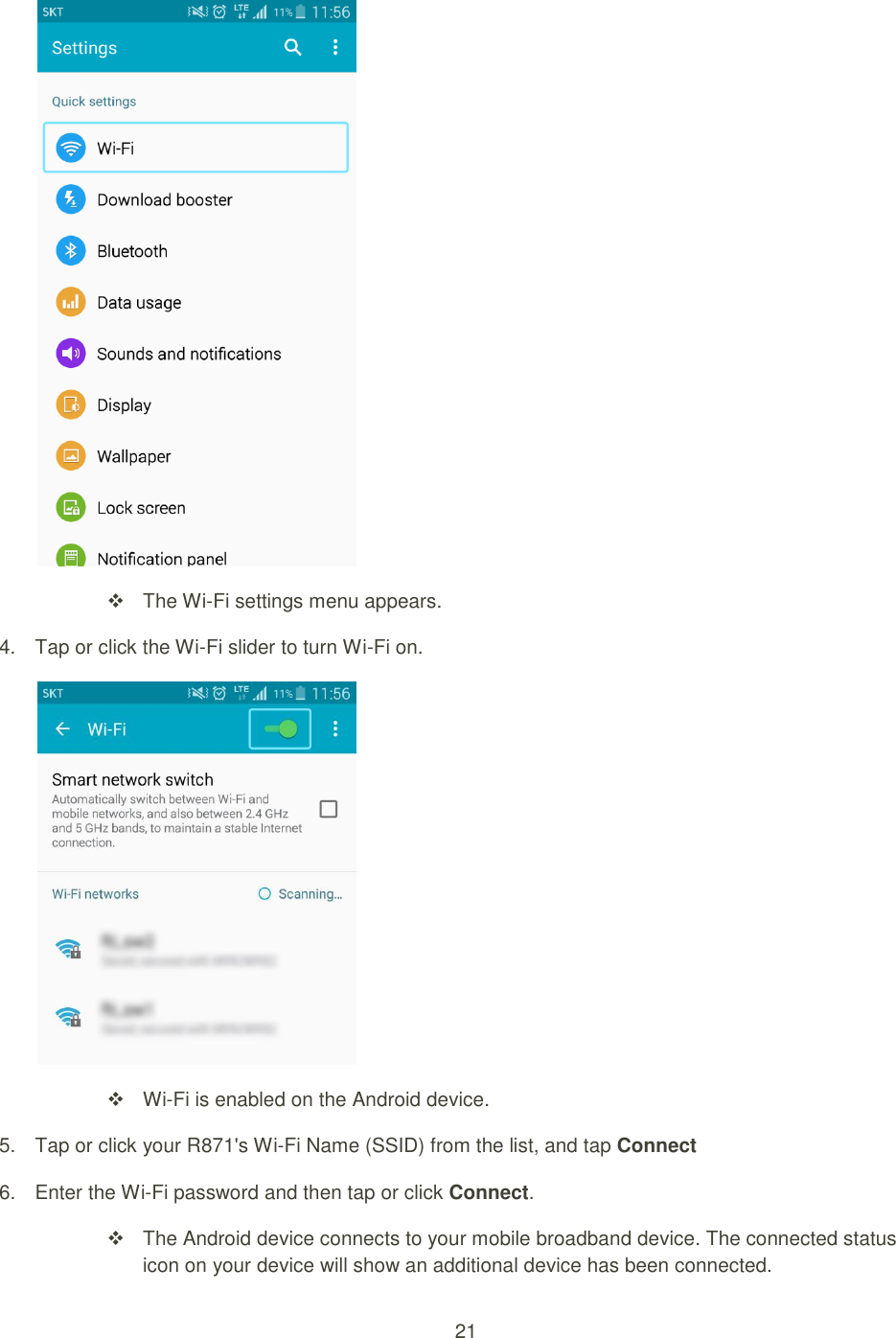 21     The Wi-Fi settings menu appears. 4.  Tap or click the Wi-Fi slider to turn Wi-Fi on.   Wi-Fi is enabled on the Android device. 5.  Tap or click your R871&apos;s Wi-Fi Name (SSID) from the list, and tap Connect 6.  Enter the Wi-Fi password and then tap or click Connect.   The Android device connects to your mobile broadband device. The connected status icon on your device will show an additional device has been connected. 