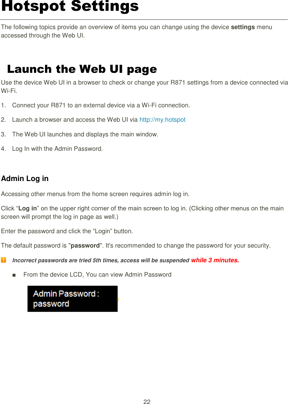 22  Hotspot Settings The following topics provide an overview of items you can change using the device settings menu accessed through the Web UI.  Launch the Web UI page   Use the device Web UI in a browser to check or change your R871 settings from a device connected via Wi-Fi. 1.  Connect your R871 to an external device via a Wi-Fi connection. 2.  Launch a browser and access the Web UI via http://my.hotspot   3.  The Web UI launches and displays the main window. 4. Log In with the Admin Password.  Admin Log in Accessing other menus from the home screen requires admin log in.   Click “Log in” on the upper right corner of the main screen to log in. (Clicking other menus on the main screen will prompt the log in page as well.)   Enter the password and click the “Login” button. The default password is &quot;password&quot;. It&apos;s recommended to change the password for your security.  Incorrect passwords are tried 5th times, access will be suspended while 3 minutes. ■  From the device LCD, You can view Admin Password     