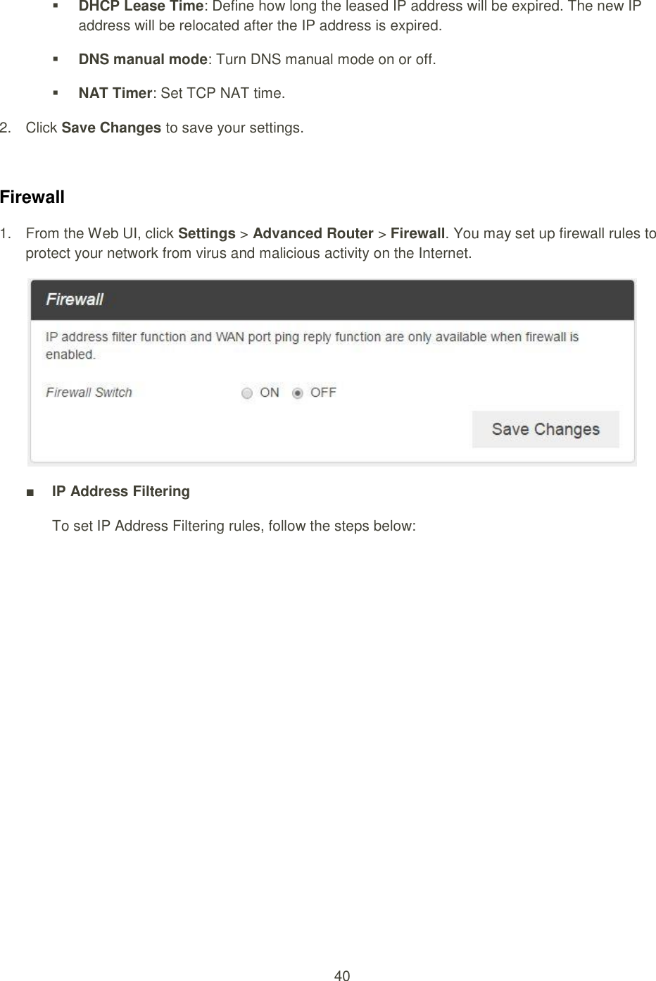 40   DHCP Lease Time: Define how long the leased IP address will be expired. The new IP address will be relocated after the IP address is expired.  DNS manual mode: Turn DNS manual mode on or off.  NAT Timer: Set TCP NAT time. 2.  Click Save Changes to save your settings.  Firewall 1.  From the Web UI, click Settings &gt; Advanced Router &gt; Firewall. You may set up firewall rules to protect your network from virus and malicious activity on the Internet.    ■ IP Address Filtering To set IP Address Filtering rules, follow the steps below: 