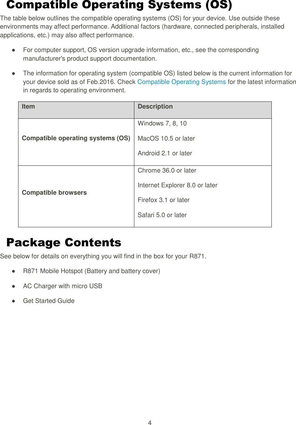 4  Compatible Operating Systems (OS) The table below outlines the compatible operating systems (OS) for your device. Use outside these environments may affect performance. Additional factors (hardware, connected peripherals, installed applications, etc.) may also affect performance. ●  For computer support, OS version upgrade information, etc., see the corresponding manufacturer&apos;s product support documentation.   ●  The information for operating system (compatible OS) listed below is the current information for your device sold as of Feb.2016. Check Compatible Operating Systems for the latest information in regards to operating environment. Item Description Compatible operating systems (OS) Windows 7, 8, 10 MacOS 10.5 or later Android 2.1 or later Compatible browsers Chrome 36.0 or later Internet Explorer 8.0 or later Firefox 3.1 or later Safari 5.0 or later Package Contents See below for details on everything you will find in the box for your R871. ●  R871 Mobile Hotspot (Battery and battery cover)   ●  AC Charger with micro USB   ●  Get Started Guide     