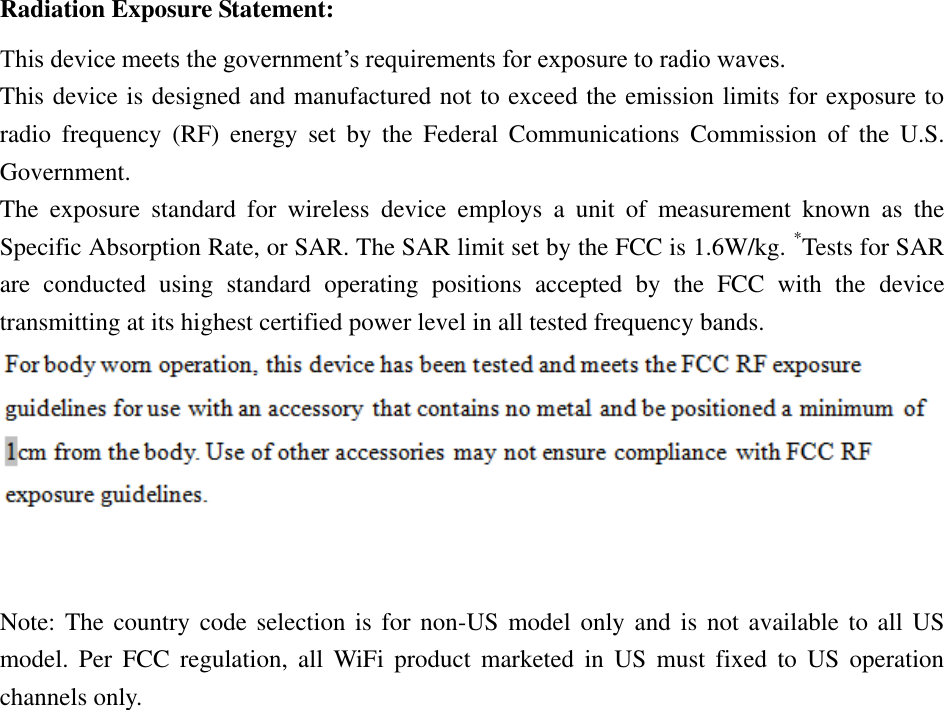 Radiation Exposure Statement: This device meets the government’s requirements for exposure to radio waves. This device is designed and manufactured not to exceed the emission limits for exposure to radio  frequency  (RF)  energy  set  by  the  Federal  Communications  Commission  of  the  U.S. Government. The  exposure  standard  for  wireless  device  employs  a  unit  of  measurement  known  as  the Specific Absorption Rate, or SAR. The SAR limit set by the FCC is 1.6W/kg. *Tests for SAR are  conducted  using  standard  operating  positions  accepted  by  the  FCC  with  the  device transmitting at its highest certified power level in all tested frequency bands.  Note: The  country code  selection is  for non-US  model only and is  not available  to all  US model.  Per  FCC regulation,  all  WiFi  product  marketed  in  US  must  fixed  to  US  operation channels only. 