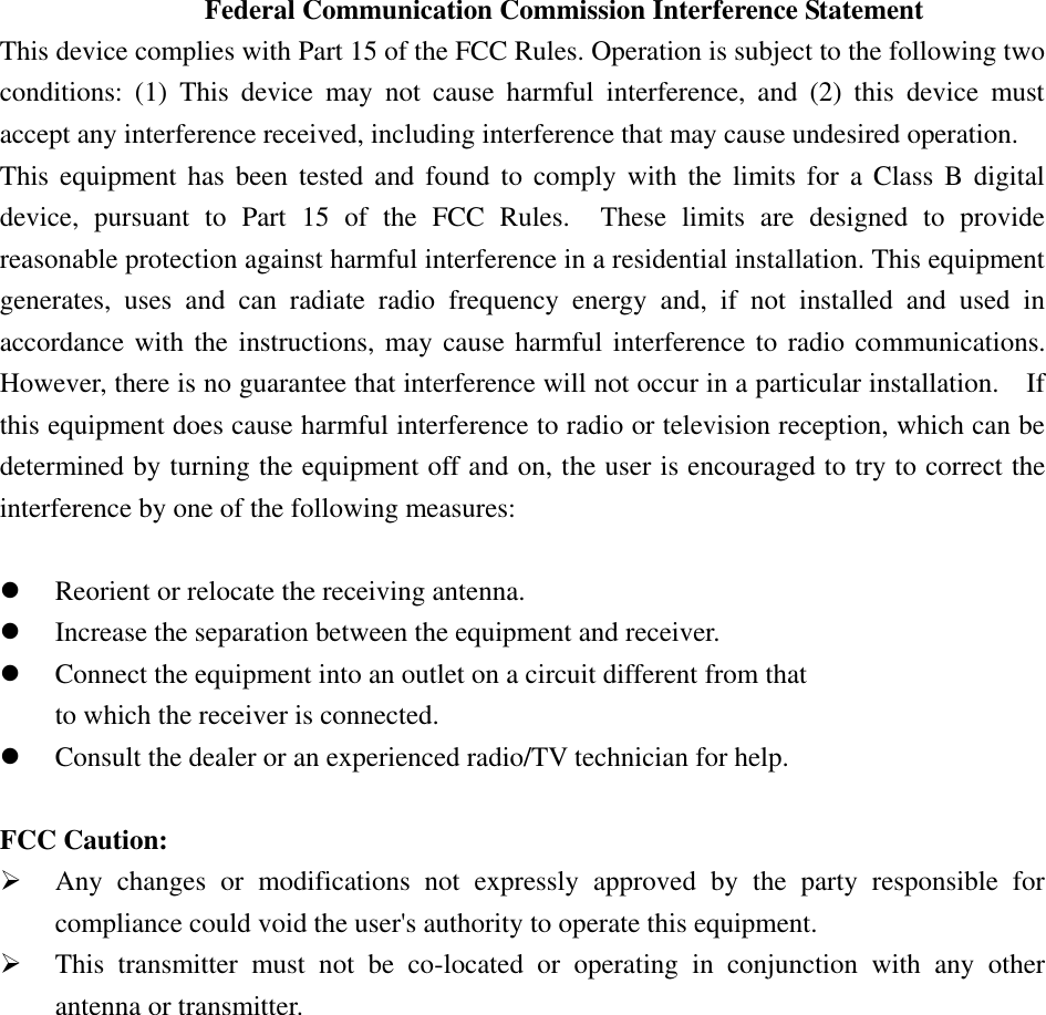  Federal Communication Commission Interference Statement This device complies with Part 15 of the FCC Rules. Operation is subject to the following two conditions:  (1)  This  device  may  not  cause  harmful  interference,  and  (2)  this  device  must accept any interference received, including interference that may cause undesired operation. This  equipment has been tested and found to comply with the limits for a Class B digital device,  pursuant  to  Part  15  of  the  FCC  Rules.    These  limits  are  designed  to  provide reasonable protection against harmful interference in a residential installation. This equipment generates,  uses  and  can  radiate  radio  frequency  energy  and,  if  not  installed  and  used  in accordance with the instructions, may cause harmful interference to radio communications.   However, there is no guarantee that interference will not occur in a particular installation.    If this equipment does cause harmful interference to radio or television reception, which can be determined by turning the equipment off and on, the user is encouraged to try to correct the interference by one of the following measures:   Reorient or relocate the receiving antenna.  Increase the separation between the equipment and receiver.  Connect the equipment into an outlet on a circuit different from that to which the receiver is connected.  Consult the dealer or an experienced radio/TV technician for help.  FCC Caution:  Any  changes  or  modifications  not  expressly  approved  by  the  party  responsible  for compliance could void the user&apos;s authority to operate this equipment.  This  transmitter  must  not  be  co-located  or  operating  in  conjunction  with  any  other antenna or transmitter. 