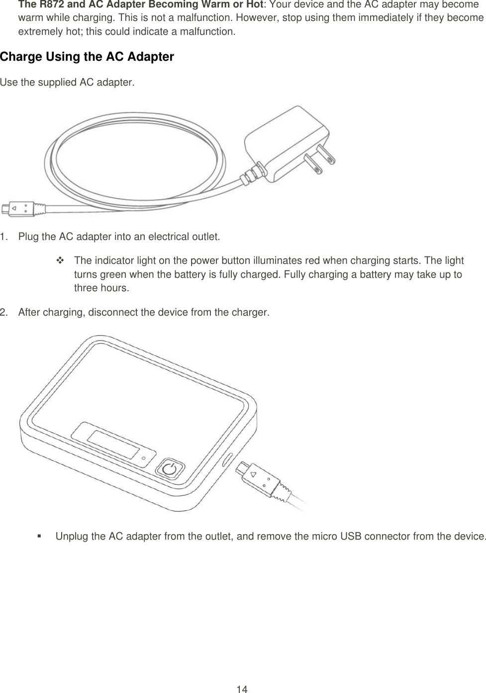 14  The R872 and AC Adapter Becoming Warm or Hot: Your device and the AC adapter may become warm while charging. This is not a malfunction. However, stop using them immediately if they become extremely hot; this could indicate a malfunction. Charge Using the AC Adapter Use the supplied AC adapter.   1.  Plug the AC adapter into an electrical outlet.     The indicator light on the power button illuminates red when charging starts. The light turns green when the battery is fully charged. Fully charging a battery may take up to three hours. 2.  After charging, disconnect the device from the charger.     Unplug the AC adapter from the outlet, and remove the micro USB connector from the device.   