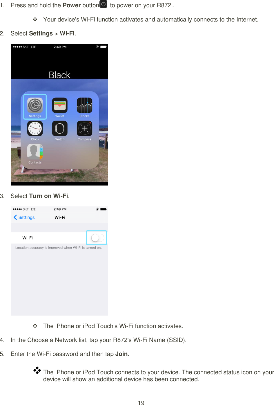 19  1.  Press and hold the Power button   to power on your R872..   Your device&apos;s Wi-Fi function activates and automatically connects to the Internet. 2.  Select Settings &gt; Wi-Fi.  3.  Select Turn on Wi-Fi.    The iPhone or iPod Touch&apos;s Wi-Fi function activates. 4.  In the Choose a Network list, tap your R872&apos;s Wi-Fi Name (SSID). 5.  Enter the Wi-Fi password and then tap Join.  The iPhone or iPod Touch connects to your device. The connected status icon on your device will show an additional device has been connected.   