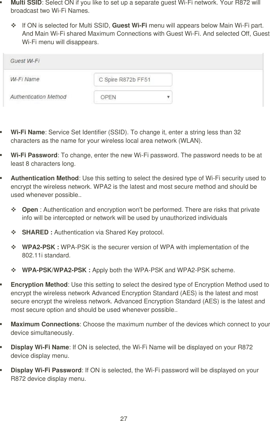 27   Multi SSID: Select ON if you like to set up a separate guest Wi-Fi network. Your R872 will broadcast two Wi-Fi Names.     If ON is selected for Multi SSID, Guest Wi-Fi menu will appears below Main Wi-Fi part. And Main Wi-Fi shared Maximum Connections with Guest Wi-Fi. And selected Off, Guest Wi-Fi menu will disappears.    Wi-Fi Name: Service Set Identifier (SSID). To change it, enter a string less than 32 characters as the name for your wireless local area network (WLAN).  Wi-Fi Password: To change, enter the new Wi-Fi password. The password needs to be at least 8 characters long.  Authentication Method: Use this setting to select the desired type of Wi-Fi security used to encrypt the wireless network. WPA2 is the latest and most secure method and should be used whenever possible..  Open : Authentication and encryption won&apos;t be performed. There are risks that private info will be intercepted or network will be used by unauthorized individuals  SHARED : Authentication via Shared Key protocol.  WPA2-PSK : WPA-PSK is the securer version of WPA with implementation of the 802.11i standard.  WPA-PSK/WPA2-PSK : Apply both the WPA-PSK and WPA2-PSK scheme.  Encryption Method: Use this setting to select the desired type of Encryption Method used to encrypt the wireless network Advanced Encryption Standard (AES) is the latest and most secure encrypt the wireless network. Advanced Encryption Standard (AES) is the latest and most secure option and should be used whenever possible..  Maximum Connections: Choose the maximum number of the devices which connect to your device simultaneously.    Display Wi-Fi Name: If ON is selected, the Wi-Fi Name will be displayed on your R872 device display menu.  Display Wi-Fi Password: If ON is selected, the Wi-Fi password will be displayed on your   R872 device display menu. 