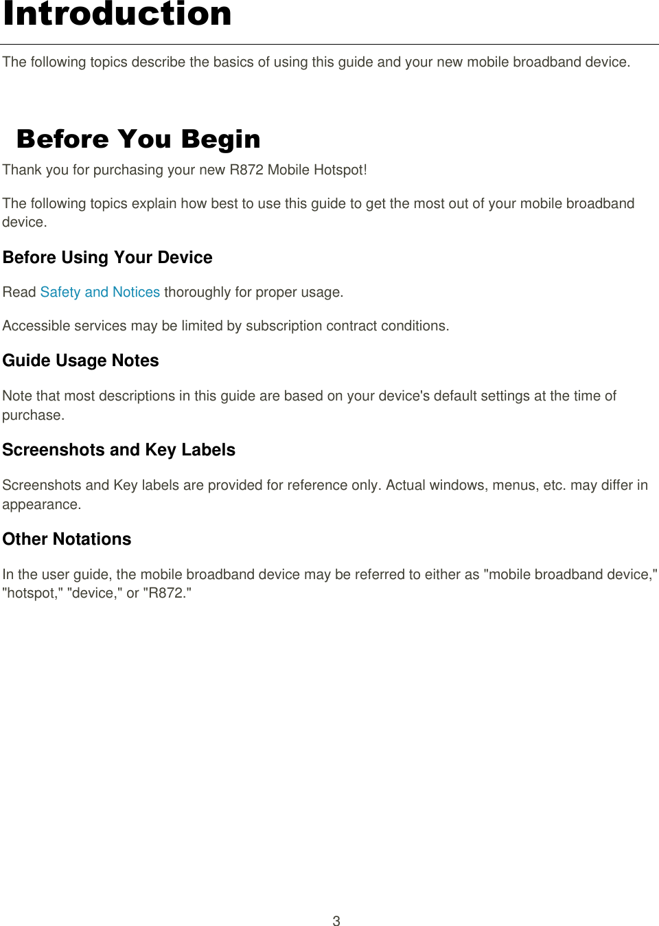 3  Introduction The following topics describe the basics of using this guide and your new mobile broadband device.  Before You Begin Thank you for purchasing your new R872 Mobile Hotspot! The following topics explain how best to use this guide to get the most out of your mobile broadband device. Before Using Your Device Read Safety and Notices thoroughly for proper usage. Accessible services may be limited by subscription contract conditions. Guide Usage Notes Note that most descriptions in this guide are based on your device&apos;s default settings at the time of purchase. Screenshots and Key Labels Screenshots and Key labels are provided for reference only. Actual windows, menus, etc. may differ in appearance. Other Notations In the user guide, the mobile broadband device may be referred to either as &quot;mobile broadband device,&quot; &quot;hotspot,&quot; &quot;device,&quot; or &quot;R872.&quot;     