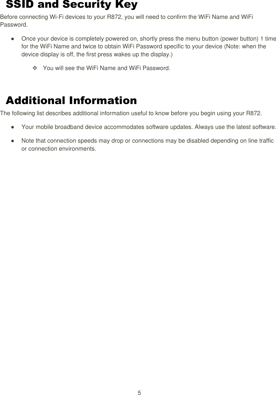 5  SSID and Security Key Before connecting Wi-Fi devices to your R872, you will need to confirm the WiFi Name and WiFi Password. ●  Once your device is completely powered on, shortly press the menu button (power button) 1 time for the WiFi Name and twice to obtain WiFi Password specific to your device (Note: when the device display is off, the first press wakes up the display.)   You will see the WiFi Name and WiFi Password.  Additional Information The following list describes additional information useful to know before you begin using your R872. ●  Your mobile broadband device accommodates software updates. Always use the latest software. ●  Note that connection speeds may drop or connections may be disabled depending on line traffic or connection environments. 