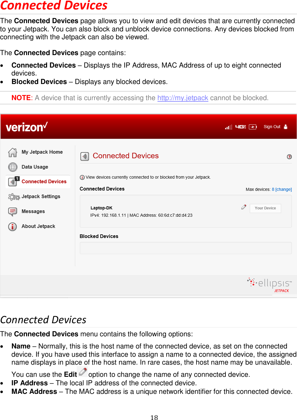   18  Connected Devices The Connected Devices page allows you to view and edit devices that are currently connected to your Jetpack. You can also block and unblock device connections. Any devices blocked from connecting with the Jetpack can also be viewed.  The Connected Devices page contains:  Connected Devices – Displays the IP Address, MAC Address of up to eight connected devices.  Blocked Devices – Displays any blocked devices.  NOTE: A device that is currently accessing the http://my.jetpack cannot be blocked.    Connected Devices The Connected Devices menu contains the following options:  Name – Normally, this is the host name of the connected device, as set on the connected device. If you have used this interface to assign a name to a connected device, the assigned name displays in place of the host name. In rare cases, the host name may be unavailable. You can use the Edit option to change the name of any connected device.  IP Address – The local IP address of the connected device.  MAC Address – The MAC address is a unique network identifier for this connected device. 