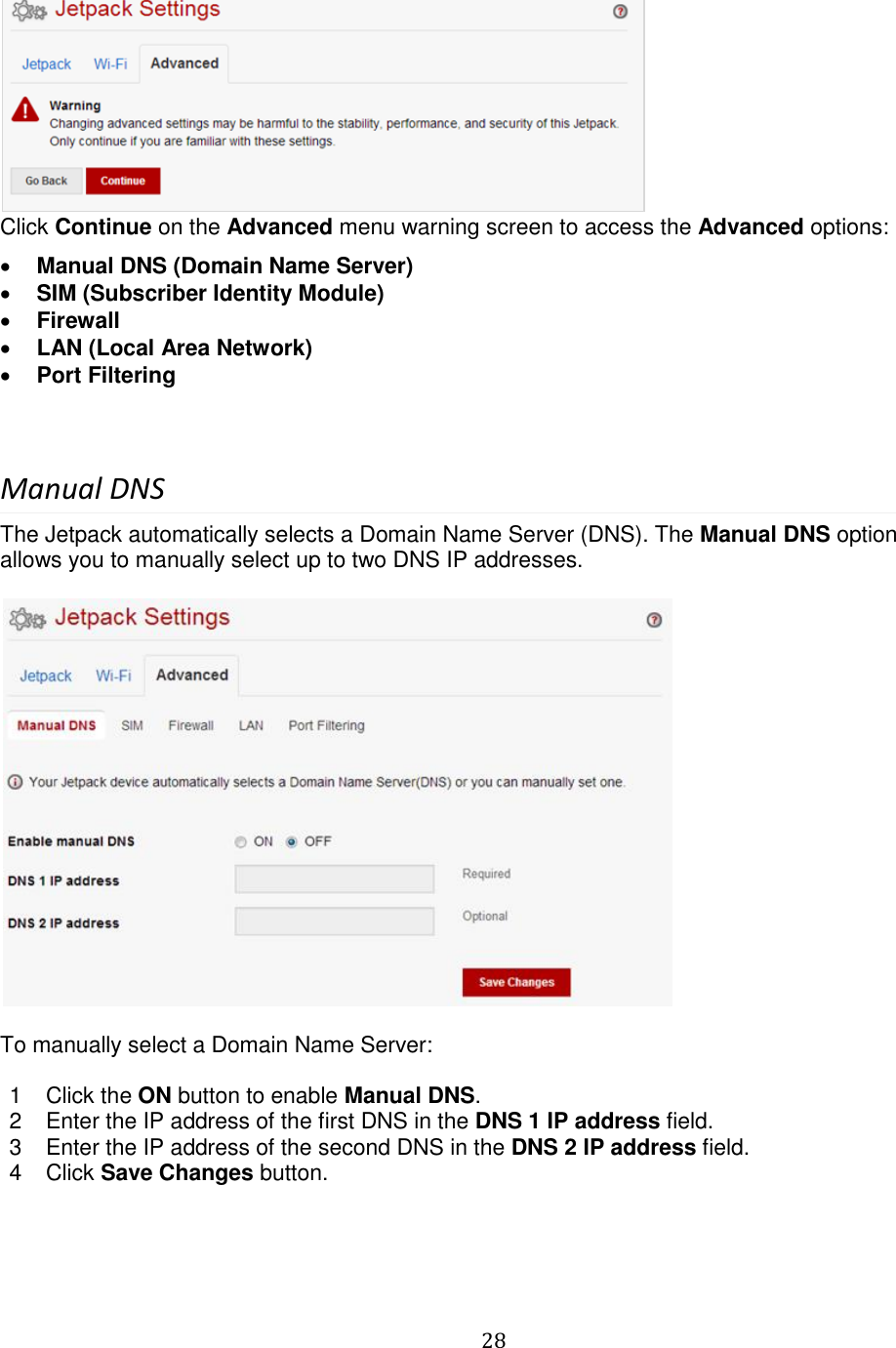   28   Click Continue on the Advanced menu warning screen to access the Advanced options:  Manual DNS (Domain Name Server)  SIM (Subscriber Identity Module)  Firewall  LAN (Local Area Network)  Port Filtering  Manual DNS The Jetpack automatically selects a Domain Name Server (DNS). The Manual DNS option allows you to manually select up to two DNS IP addresses.    To manually select a Domain Name Server:  1  Click the ON button to enable Manual DNS. 2  Enter the IP address of the first DNS in the DNS 1 IP address field. 3  Enter the IP address of the second DNS in the DNS 2 IP address field. 4  Click Save Changes button.    