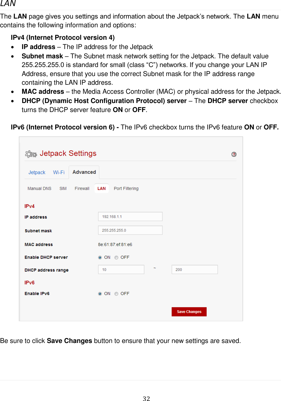   32  LAN The LAN page gives you settings and information about the Jetpack’s network. The LAN menu contains the following information and options: IPv4 (Internet Protocol version 4)  IP address – The IP address for the Jetpack  Subnet mask – The Subnet mask network setting for the Jetpack. The default value 255.255.255.0 is standard for small (class “C”) networks. If you change your LAN IP Address, ensure that you use the correct Subnet mask for the IP address range containing the LAN IP address.  MAC address – the Media Access Controller (MAC) or physical address for the Jetpack.  DHCP (Dynamic Host Configuration Protocol) server – The DHCP server checkbox turns the DHCP server feature ON or OFF.  IPv6 (Internet Protocol version 6) - The IPv6 checkbox turns the IPv6 feature ON or OFF.               Be sure to click Save Changes button to ensure that your new settings are saved.   