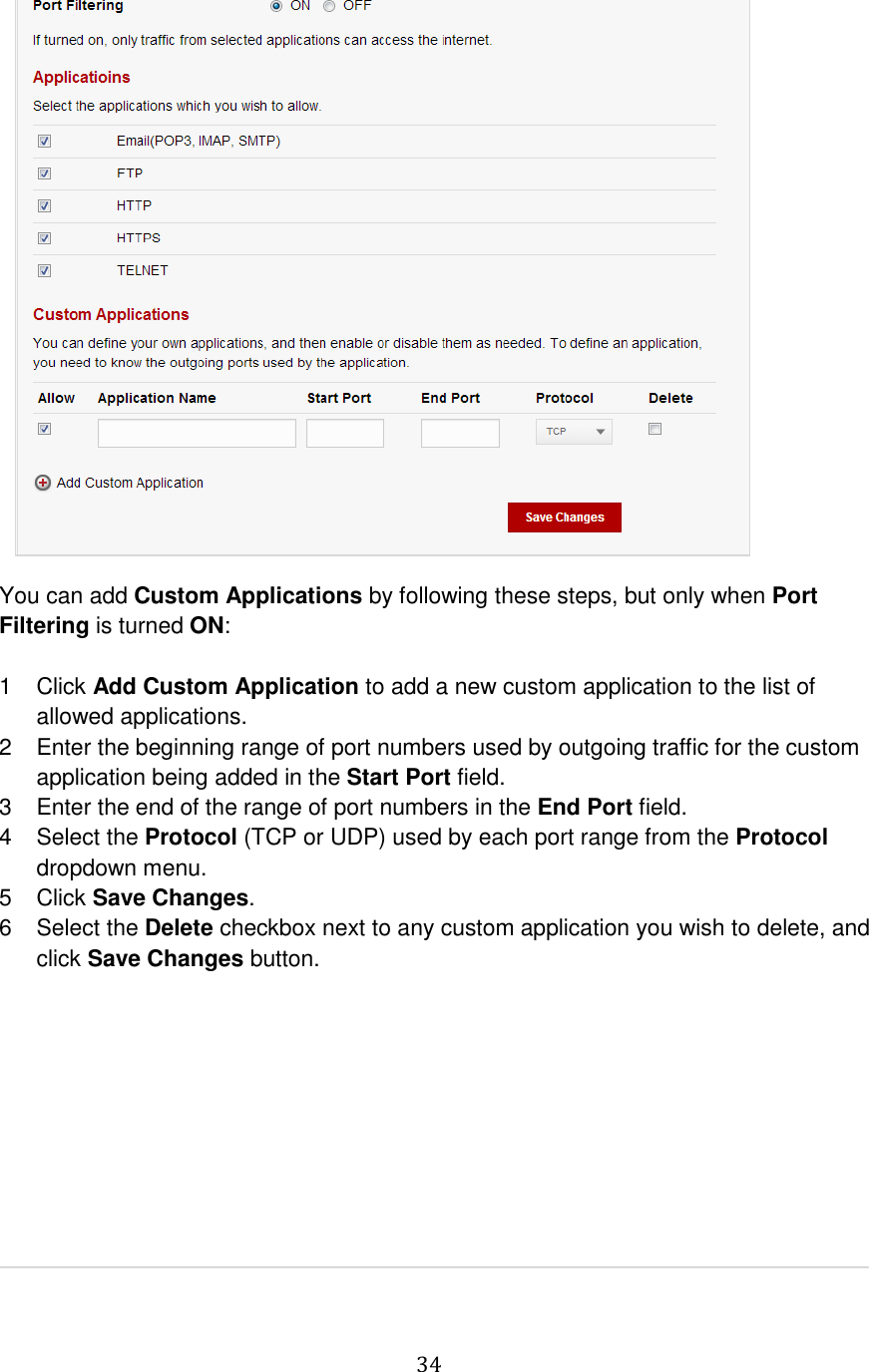   34                   You can add Custom Applications by following these steps, but only when Port Filtering is turned ON:  1  Click Add Custom Application to add a new custom application to the list of allowed applications.  2  Enter the beginning range of port numbers used by outgoing traffic for the custom application being added in the Start Port field. 3  Enter the end of the range of port numbers in the End Port field.  4  Select the Protocol (TCP or UDP) used by each port range from the Protocol dropdown menu. 5  Click Save Changes. 6  Select the Delete checkbox next to any custom application you wish to delete, and click Save Changes button.         