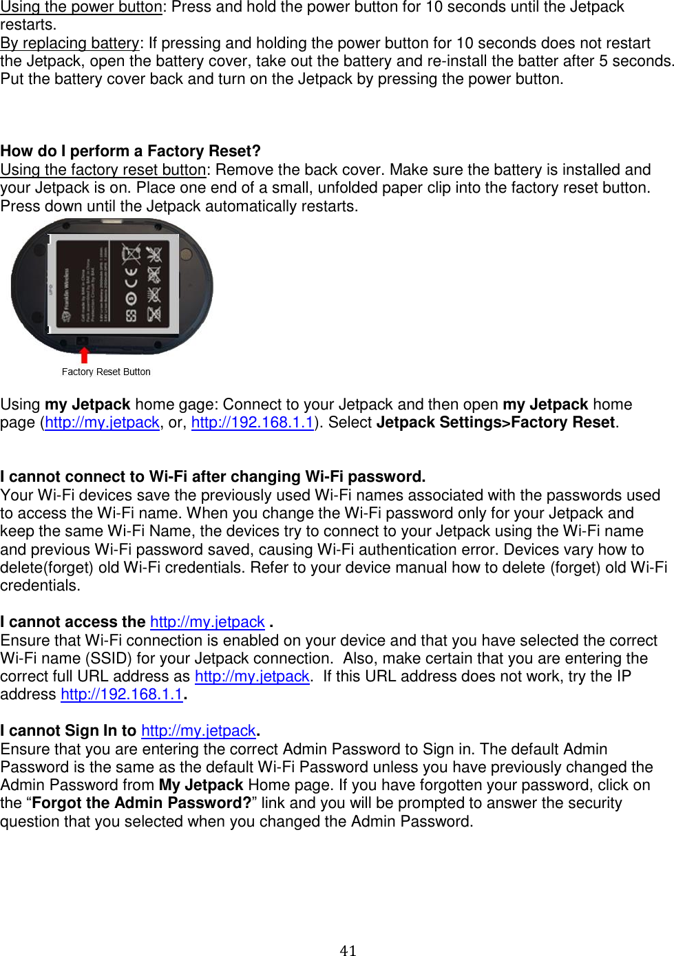   41  Using the power button: Press and hold the power button for 10 seconds until the Jetpack restarts. By replacing battery: If pressing and holding the power button for 10 seconds does not restart the Jetpack, open the battery cover, take out the battery and re-install the batter after 5 seconds. Put the battery cover back and turn on the Jetpack by pressing the power button.    How do I perform a Factory Reset? Using the factory reset button: Remove the back cover. Make sure the battery is installed and your Jetpack is on. Place one end of a small, unfolded paper clip into the factory reset button.  Press down until the Jetpack automatically restarts.   Using my Jetpack home gage: Connect to your Jetpack and then open my Jetpack home page (http://my.jetpack, or, http://192.168.1.1). Select Jetpack Settings&gt;Factory Reset.    I cannot connect to Wi-Fi after changing Wi-Fi password. Your Wi-Fi devices save the previously used Wi-Fi names associated with the passwords used to access the Wi-Fi name. When you change the Wi-Fi password only for your Jetpack and keep the same Wi-Fi Name, the devices try to connect to your Jetpack using the Wi-Fi name and previous Wi-Fi password saved, causing Wi-Fi authentication error. Devices vary how to delete(forget) old Wi-Fi credentials. Refer to your device manual how to delete (forget) old Wi-Fi credentials.  I cannot access the http://my.jetpack . Ensure that Wi-Fi connection is enabled on your device and that you have selected the correct Wi-Fi name (SSID) for your Jetpack connection.  Also, make certain that you are entering the correct full URL address as http://my.jetpack.  If this URL address does not work, try the IP address http://192.168.1.1.  I cannot Sign In to http://my.jetpack. Ensure that you are entering the correct Admin Password to Sign in. The default Admin Password is the same as the default Wi-Fi Password unless you have previously changed the Admin Password from My Jetpack Home page. If you have forgotten your password, click on the “Forgot the Admin Password?” link and you will be prompted to answer the security question that you selected when you changed the Admin Password.      