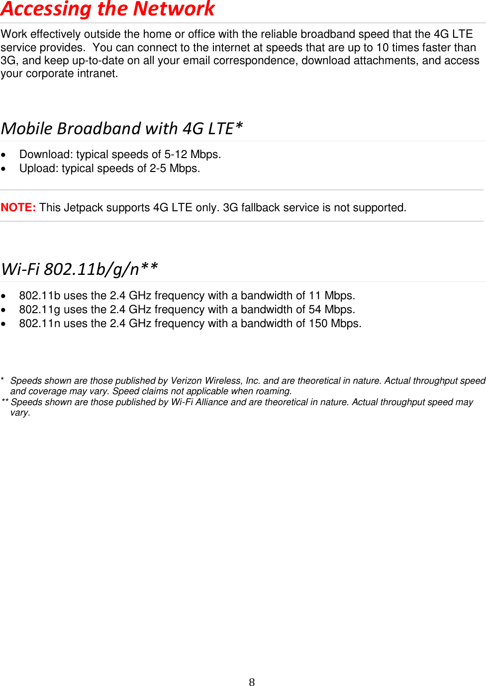   8  Accessing the Network Work effectively outside the home or office with the reliable broadband speed that the 4G LTE service provides.  You can connect to the internet at speeds that are up to 10 times faster than 3G, and keep up-to-date on all your email correspondence, download attachments, and access your corporate intranet.    Mobile Broadband with 4G LTE*   Download: typical speeds of 5-12 Mbps.   Upload: typical speeds of 2-5 Mbps.   NOTE: This Jetpack supports 4G LTE only. 3G fallback service is not supported.  Wi-Fi 802.11b/g/n**   802.11b uses the 2.4 GHz frequency with a bandwidth of 11 Mbps.   802.11g uses the 2.4 GHz frequency with a bandwidth of 54 Mbps.   802.11n uses the 2.4 GHz frequency with a bandwidth of 150 Mbps.    *  Speeds shown are those published by Verizon Wireless, Inc. and are theoretical in nature. Actual throughput speed and coverage may vary. Speed claims not applicable when roaming. ** Speeds shown are those published by Wi-Fi Alliance and are theoretical in nature. Actual throughput speed may vary.                  