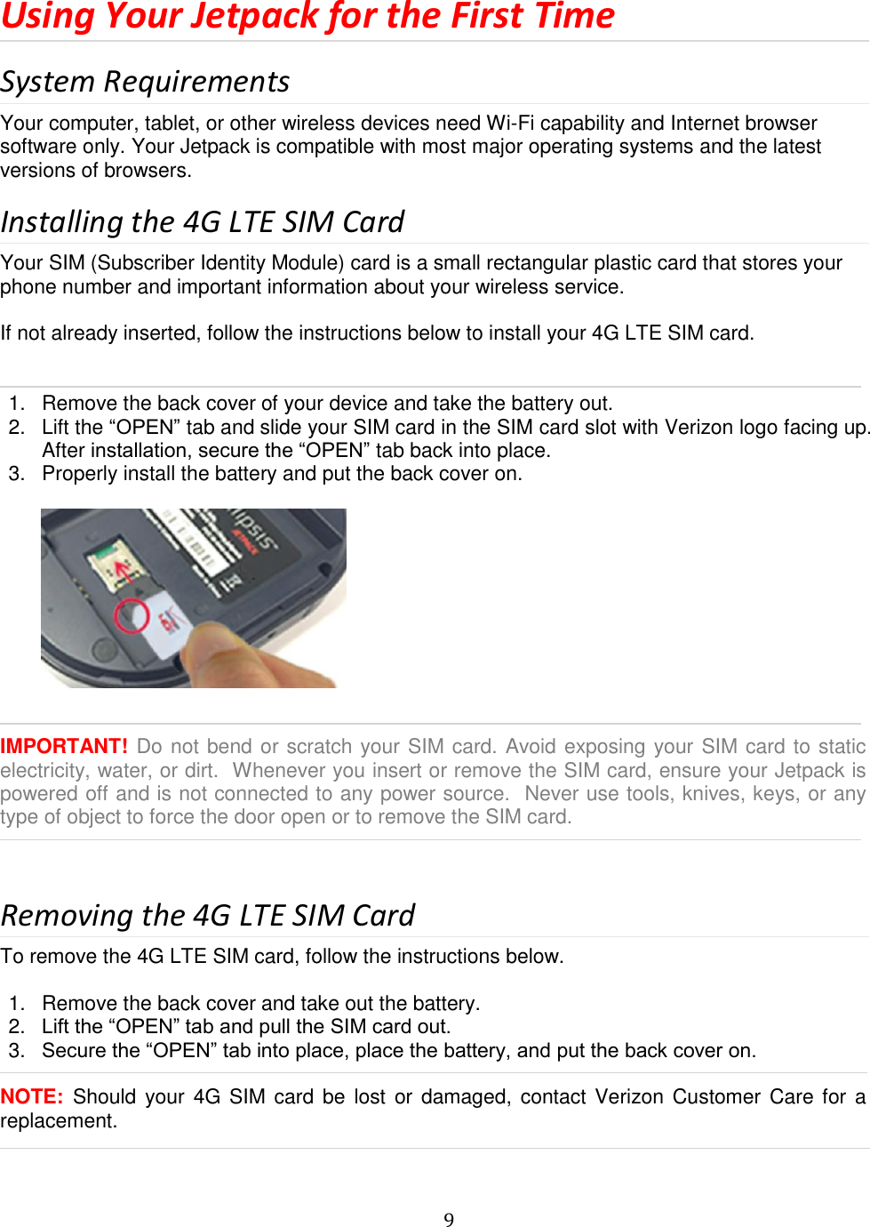   9  Using Your Jetpack for the First Time System Requirements Your computer, tablet, or other wireless devices need Wi-Fi capability and Internet browser software only. Your Jetpack is compatible with most major operating systems and the latest versions of browsers. Installing the 4G LTE SIM Card Your SIM (Subscriber Identity Module) card is a small rectangular plastic card that stores your phone number and important information about your wireless service.  If not already inserted, follow the instructions below to install your 4G LTE SIM card.     1.  Remove the back cover of your device and take the battery out. 2.  Lift the “OPEN” tab and slide your SIM card in the SIM card slot with Verizon logo facing up. After installation, secure the “OPEN” tab back into place. 3.  Properly install the battery and put the back cover on.     IMPORTANT! Do not bend or scratch your SIM card. Avoid exposing your SIM card to static electricity, water, or dirt.  Whenever you insert or remove the SIM card, ensure your Jetpack is powered off and is not connected to any power source.  Never use tools, knives, keys, or any type of object to force the door open or to remove the SIM card.   Removing the 4G LTE SIM Card To remove the 4G LTE SIM card, follow the instructions below.  1.  Remove the back cover and take out the battery. 2. Lift the “OPEN” tab and pull the SIM card out. 3. Secure the “OPEN” tab into place, place the battery, and put the back cover on.  NOTE:  Should your 4G  SIM  card  be  lost  or damaged,  contact Verizon Customer  Care for a replacement.  