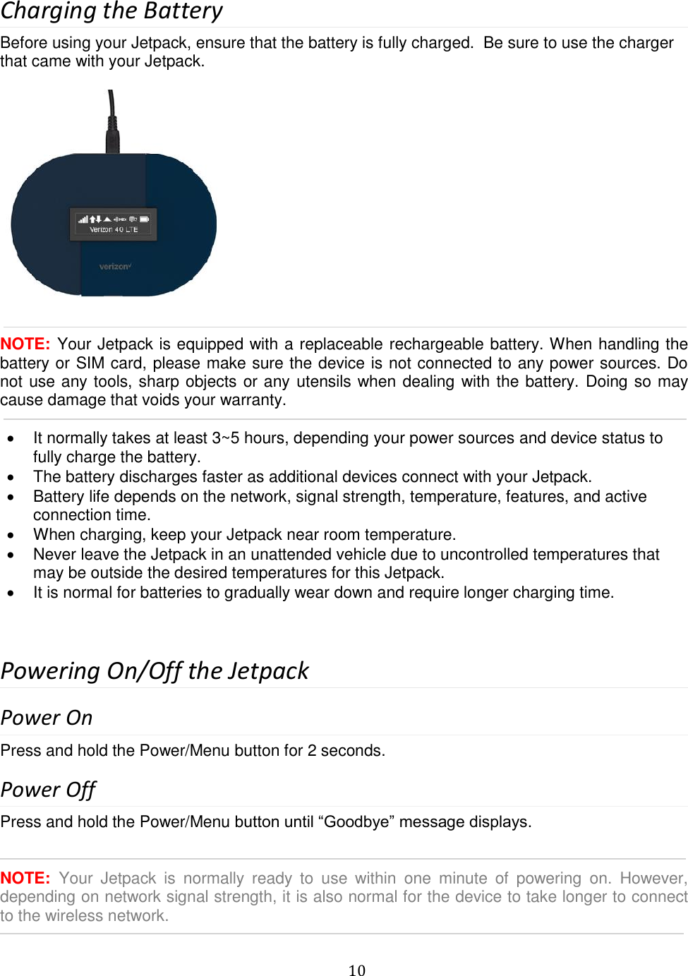   10  Charging the Battery Before using your Jetpack, ensure that the battery is fully charged.  Be sure to use the charger that came with your Jetpack.     NOTE: Your Jetpack is equipped with a replaceable rechargeable battery. When handling the battery or SIM card, please make sure the device is not connected to any power sources. Do not use any tools, sharp objects or any utensils when dealing with the battery. Doing so may cause damage that voids your warranty.    It normally takes at least 3~5 hours, depending your power sources and device status to fully charge the battery.   The battery discharges faster as additional devices connect with your Jetpack.   Battery life depends on the network, signal strength, temperature, features, and active connection time.   When charging, keep your Jetpack near room temperature.   Never leave the Jetpack in an unattended vehicle due to uncontrolled temperatures that may be outside the desired temperatures for this Jetpack.   It is normal for batteries to gradually wear down and require longer charging time.   Powering On/Off the Jetpack Power On Press and hold the Power/Menu button for 2 seconds. Power Off Press and hold the Power/Menu button until “Goodbye” message displays.   NOTE:  Your  Jetpack  is  normally  ready  to  use  within  one  minute  of  powering  on.  However, depending on network signal strength, it is also normal for the device to take longer to connect to the wireless network.  