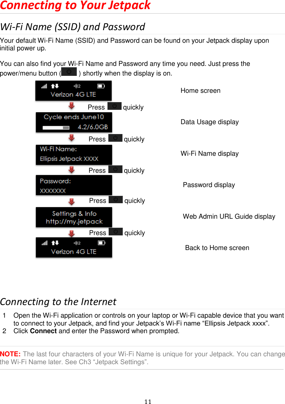   11  Connecting to Your Jetpack Wi-Fi Name (SSID) and Password Your default Wi-Fi Name (SSID) and Password can be found on your Jetpack display upon initial power up.  You can also find your Wi-Fi Name and Password any time you need. Just press the power/menu button (  ) shortly when the display is on.                       Connecting to the Internet 1  Open the Wi-Fi application or controls on your laptop or Wi-Fi capable device that you want to connect to your Jetpack, and find your Jetpack’s Wi-Fi name “Ellipsis Jetpack xxxx”. 2  Click Connect and enter the Password when prompted.   NOTE: The last four characters of your Wi-Fi Name is unique for your Jetpack. You can change the Wi-Fi Name later. See Ch3 “Jetpack Settings”.    Home screen Press   quickly Data Usage display Press   quickly Press   quickly Press   quickly Press   quickly Wi-Fi Name display Password display Web Admin URL Guide display Back to Home screen 