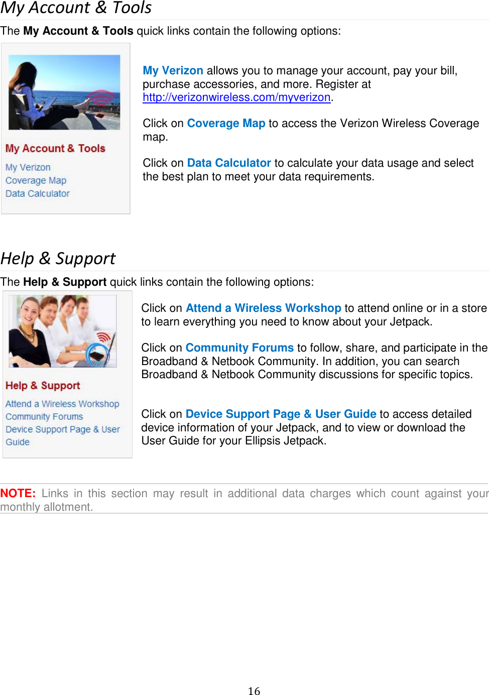   16  My Account &amp; Tools The My Account &amp; Tools quick links contain the following options:   My Verizon allows you to manage your account, pay your bill, purchase accessories, and more. Register at http://verizonwireless.com/myverizon.  Click on Coverage Map to access the Verizon Wireless Coverage map.  Click on Data Calculator to calculate your data usage and select the best plan to meet your data requirements.     Help &amp; Support The Help &amp; Support quick links contain the following options:  Click on Attend a Wireless Workshop to attend online or in a store to learn everything you need to know about your Jetpack.  Click on Community Forums to follow, share, and participate in the Broadband &amp; Netbook Community. In addition, you can search Broadband &amp; Netbook Community discussions for specific topics.   Click on Device Support Page &amp; User Guide to access detailed device information of your Jetpack, and to view or download the User Guide for your Ellipsis Jetpack.     NOTE:  Links  in  this  section  may  result  in  additional  data  charges  which  count  against  your monthly allotment.          