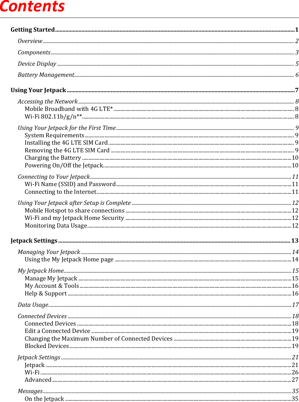   Contents Getting Started .................................................................................................................................................................... 1 Overview ................................................................................................................................................................................................ 2 Components .......................................................................................................................................................................................... 3 Device Display ..................................................................................................................................................................................... 5 Battery Management ........................................................................................................................................................................ 6 Using Your Jetpack ............................................................................................................................................................ 7 Accessing the Network ..................................................................................................................................................................... 8 Mobile Broadband with 4G LTE* .......................................................................................................................................... 8 Wi-Fi 802.11b/g/n** .................................................................................................................................................................. 8 Using Your Jetpack for the First Time ........................................................................................................................................ 9 System Requirements ................................................................................................................................................................ 9 Installing the 4G LTE SIM Card .............................................................................................................................................. 9 Removing the 4G LTE SIM Card ............................................................................................................................................ 9 Charging the Battery ................................................................................................................................................................ 10 Powering On/Off the Jetpack ................................................................................................................................................ 10 Connecting to Your Jetpack .......................................................................................................................................................... 11 Wi-Fi Name (SSID) and Password ...................................................................................................................................... 11 Connecting to the Internet ..................................................................................................................................................... 11 Using Your Jetpack after Setup is Complete .......................................................................................................................... 12 Mobile Hotspot to share connections ............................................................................................................................... 12 Wi-Fi and my Jetpack Home Security ............................................................................................................................... 12 Monitoring Data Usage ............................................................................................................................................................ 12 Jetpack Settings ............................................................................................................................................................... 13 Managing Your Jetpack ................................................................................................................................................................. 14 Using the My Jetpack Home page ....................................................................................................................................... 14 My Jetpack Home .............................................................................................................................................................................. 15 Manage My Jetpack ................................................................................................................................................................... 15 My Account &amp; Tools .................................................................................................................................................................. 16 Help &amp; Support ........................................................................................................................................................................... 16 Data Usage.......................................................................................................................................................................................... 17 Connected Devices ........................................................................................................................................................................... 18 Connected Devices .................................................................................................................................................................... 18 Edit a Connected Device ......................................................................................................................................................... 19 Changing the Maximum Number of Connected Devices .......................................................................................... 19 Blocked Devices .......................................................................................................................................................................... 19 Jetpack Settings ................................................................................................................................................................................ 21 Jetpack ............................................................................................................................................................................................ 21 Wi-Fi ................................................................................................................................................................................................ 26 Advanced ....................................................................................................................................................................................... 27 Messages .............................................................................................................................................................................................. 35 On the Jetpack ............................................................................................................................................................................. 35 