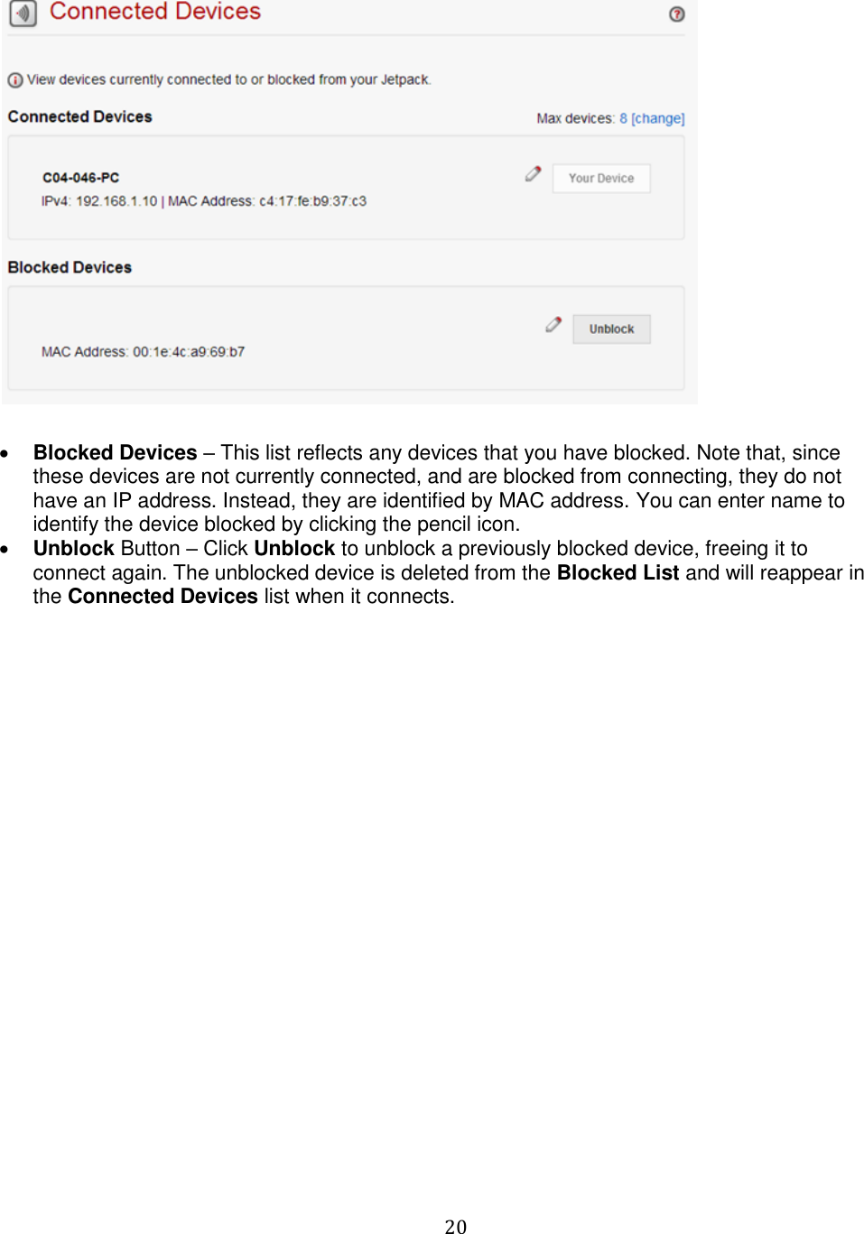   20     Blocked Devices – This list reflects any devices that you have blocked. Note that, since these devices are not currently connected, and are blocked from connecting, they do not have an IP address. Instead, they are identified by MAC address. You can enter name to identify the device blocked by clicking the pencil icon.  Unblock Button – Click Unblock to unblock a previously blocked device, freeing it to connect again. The unblocked device is deleted from the Blocked List and will reappear in the Connected Devices list when it connects.   