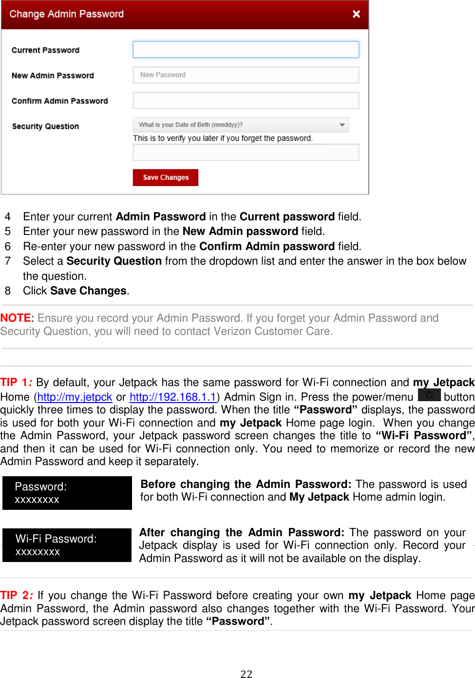   22    4  Enter your current Admin Password in the Current password field. 5  Enter your new password in the New Admin password field. 6  Re-enter your new password in the Confirm Admin password field. 7  Select a Security Question from the dropdown list and enter the answer in the box below the question. 8  Click Save Changes.  NOTE: Ensure you record your Admin Password. If you forget your Admin Password and Security Question, you will need to contact Verizon Customer Care.    TIP 1: By default, your Jetpack has the same password for Wi-Fi connection and my Jetpack Home (http://my.jetpck or http://192.168.1.1) Admin Sign in. Press the power/menu   button quickly three times to display the password. When the title “Password” displays, the password is used for both your Wi-Fi connection and my Jetpack Home page login.  When you change the Admin Password, your Jetpack password screen changes the title to “Wi-Fi  Password”, and then it can be used for Wi-Fi connection only. You need to memorize or record the new Admin Password and keep it separately.        TIP  2:  If you change the Wi-Fi Password before creating your own my  Jetpack Home page Admin Password, the Admin password also changes together with the Wi-Fi Password. Your Jetpack password screen display the title “Password”.   Password: xxxxxxxx Wi-Fi Password: xxxxxxxx Before changing the Admin Password: The password is used for both Wi-Fi connection and My Jetpack Home admin login.  After  changing  the  Admin  Password:  The  password  on  your Jetpack  display  is  used  for  Wi-Fi  connection  only.  Record  your Admin Password as it will not be available on the display. 