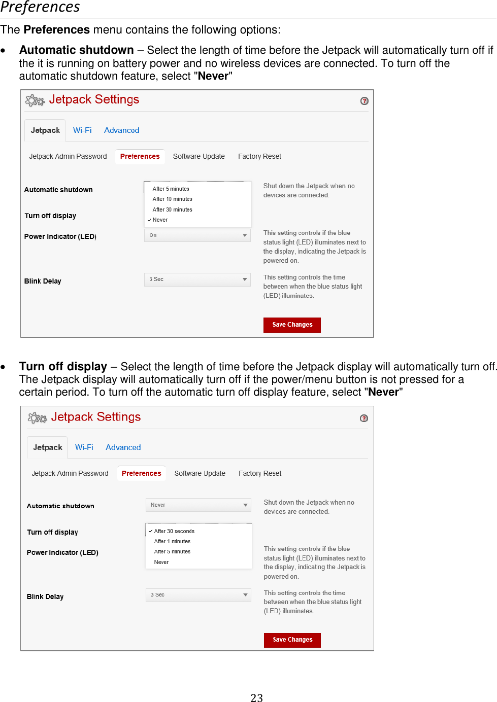   23  Preferences The Preferences menu contains the following options:  Automatic shutdown – Select the length of time before the Jetpack will automatically turn off if the it is running on battery power and no wireless devices are connected. To turn off the automatic shutdown feature, select &quot;Never&quot;           Turn off display – Select the length of time before the Jetpack display will automatically turn off. The Jetpack display will automatically turn off if the power/menu button is not pressed for a certain period. To turn off the automatic turn off display feature, select &quot;Never&quot;         