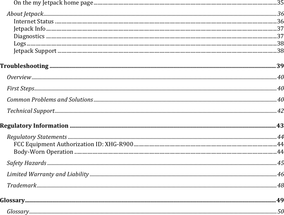   On the my Jetpack home page .............................................................................................................................................. 35 About Jetpack ..................................................................................................................................................................................... 36 Internet Status ............................................................................................................................................................................ 36 Jetpack Info ................................................................................................................................................................................... 37 Diagnostics ................................................................................................................................................................................... 37 Logs .................................................................................................................................................................................................. 38 Jetpack Support .......................................................................................................................................................................... 38 Troubleshooting ............................................................................................................................................................. 39 Overview .............................................................................................................................................................................................. 40 First Steps ............................................................................................................................................................................................ 40 Common Problems and Solutions .............................................................................................................................................. 40 Technical Support ............................................................................................................................................................................ 42 Regulatory Information ............................................................................................................................................... 43 Regulatory Statements .................................................................................................................................................................. 44 FCC Equipment Authorization ID: XHG-R900 ............................................................................................................... 44 Body-Worn Operation ............................................................................................................................................................. 44 Safety Hazards .................................................................................................................................................................................. 45 Limited Warranty and Liability ................................................................................................................................................. 46 Trademark .......................................................................................................................................................................................... 48 Glossary .............................................................................................................................................................................. 49 Glossary ................................................................................................................................................................................................ 50      