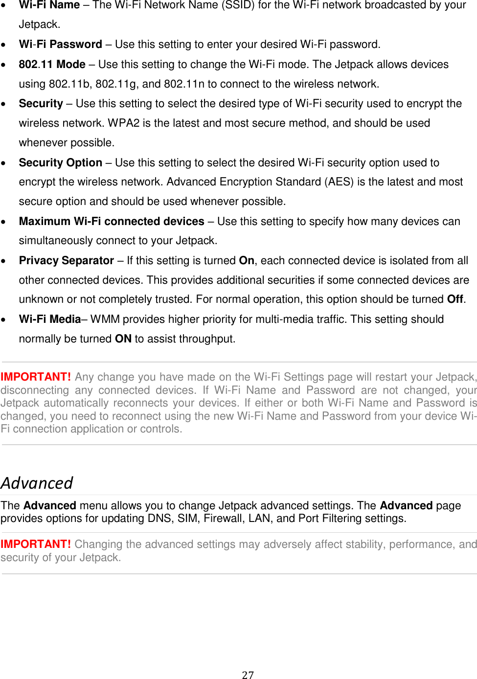   27   Wi-Fi Name – The Wi-Fi Network Name (SSID) for the Wi-Fi network broadcasted by your Jetpack.  Wi-Fi Password – Use this setting to enter your desired Wi-Fi password.  802.11 Mode – Use this setting to change the Wi-Fi mode. The Jetpack allows devices using 802.11b, 802.11g, and 802.11n to connect to the wireless network.  Security – Use this setting to select the desired type of Wi-Fi security used to encrypt the wireless network. WPA2 is the latest and most secure method, and should be used whenever possible.  Security Option – Use this setting to select the desired Wi-Fi security option used to encrypt the wireless network. Advanced Encryption Standard (AES) is the latest and most secure option and should be used whenever possible.  Maximum Wi-Fi connected devices – Use this setting to specify how many devices can simultaneously connect to your Jetpack.  Privacy Separator – If this setting is turned On, each connected device is isolated from all other connected devices. This provides additional securities if some connected devices are unknown or not completely trusted. For normal operation, this option should be turned Off.  Wi-Fi Media– WMM provides higher priority for multi-media traffic. This setting should normally be turned ON to assist throughput.  IMPORTANT! Any change you have made on the Wi-Fi Settings page will restart your Jetpack, disconnecting  any  connected  devices.  If  Wi-Fi  Name  and  Password  are  not  changed,  your Jetpack automatically reconnects your devices. If either or both Wi-Fi Name and Password is changed, you need to reconnect using the new Wi-Fi Name and Password from your device Wi-Fi connection application or controls.      Advanced The Advanced menu allows you to change Jetpack advanced settings. The Advanced page provides options for updating DNS, SIM, Firewall, LAN, and Port Filtering settings.  IMPORTANT! Changing the advanced settings may adversely affect stability, performance, and security of your Jetpack.    