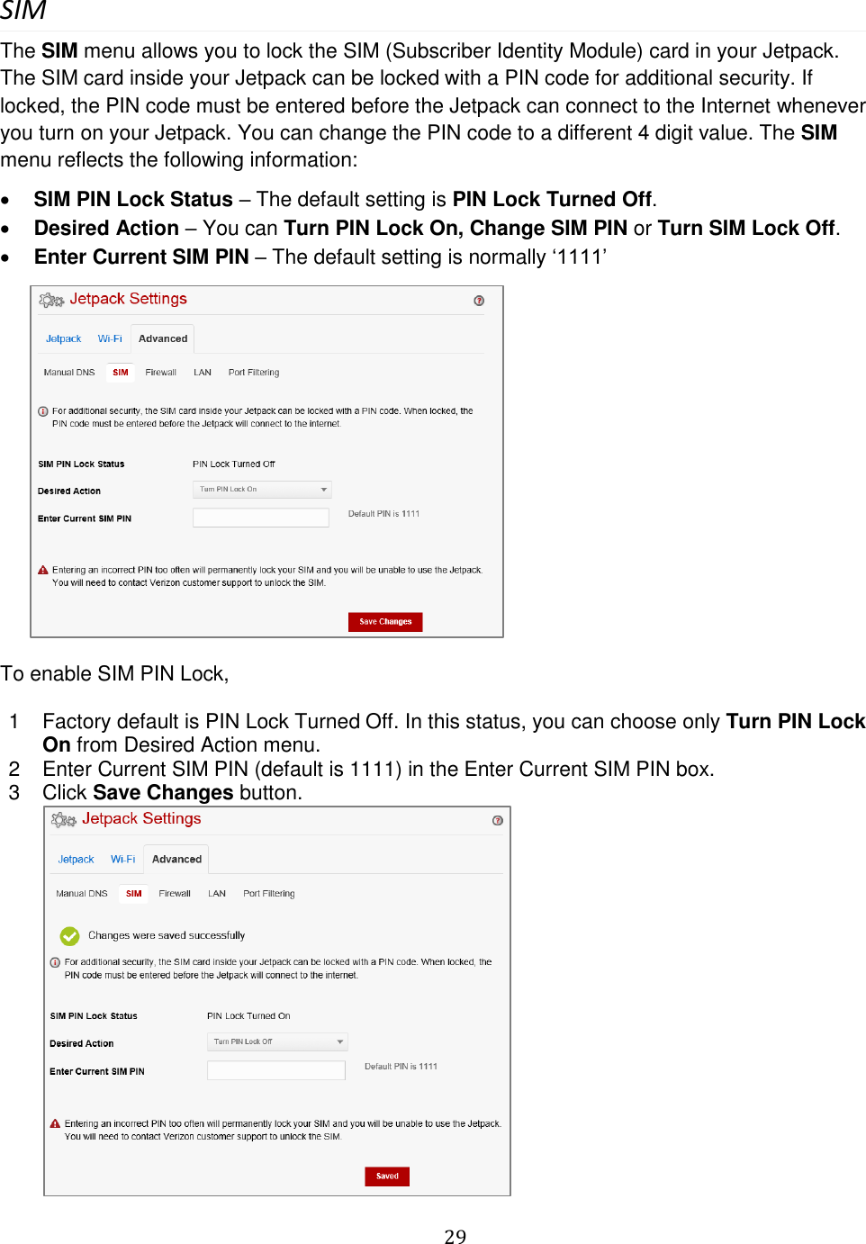   29  SIM The SIM menu allows you to lock the SIM (Subscriber Identity Module) card in your Jetpack. The SIM card inside your Jetpack can be locked with a PIN code for additional security. If locked, the PIN code must be entered before the Jetpack can connect to the Internet whenever you turn on your Jetpack. You can change the PIN code to a different 4 digit value. The SIM menu reflects the following information:  SIM PIN Lock Status – The default setting is PIN Lock Turned Off.  Desired Action – You can Turn PIN Lock On, Change SIM PIN or Turn SIM Lock Off.   Enter Current SIM PIN – The default setting is normally ‘1111’         To enable SIM PIN Lock,  1  Factory default is PIN Lock Turned Off. In this status, you can choose only Turn PIN Lock On from Desired Action menu. 2  Enter Current SIM PIN (default is 1111) in the Enter Current SIM PIN box.  3  Click Save Changes button.  