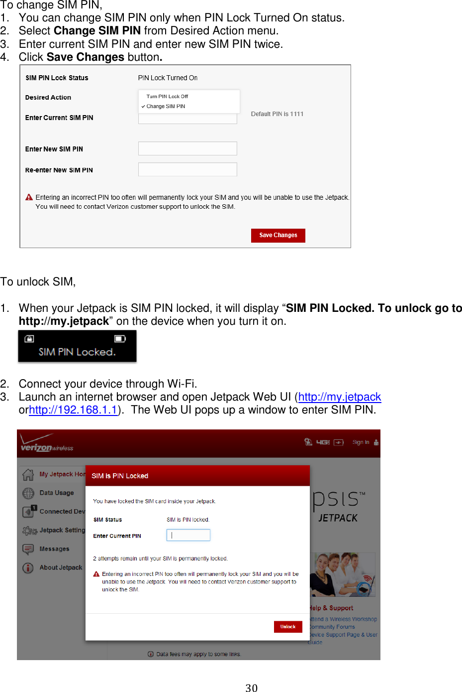   30  To change SIM PIN, 1.  You can change SIM PIN only when PIN Lock Turned On status. 2.  Select Change SIM PIN from Desired Action menu. 3.  Enter current SIM PIN and enter new SIM PIN twice. 4.  Click Save Changes button.    To unlock SIM,  1.  When your Jetpack is SIM PIN locked, it will display “SIM PIN Locked. To unlock go to http://my.jetpack” on the device when you turn it on.         2.  Connect your device through Wi-Fi.  3.  Launch an internet browser and open Jetpack Web UI (http://my.jetpack orhttp://192.168.1.1).  The Web UI pops up a window to enter SIM PIN.         