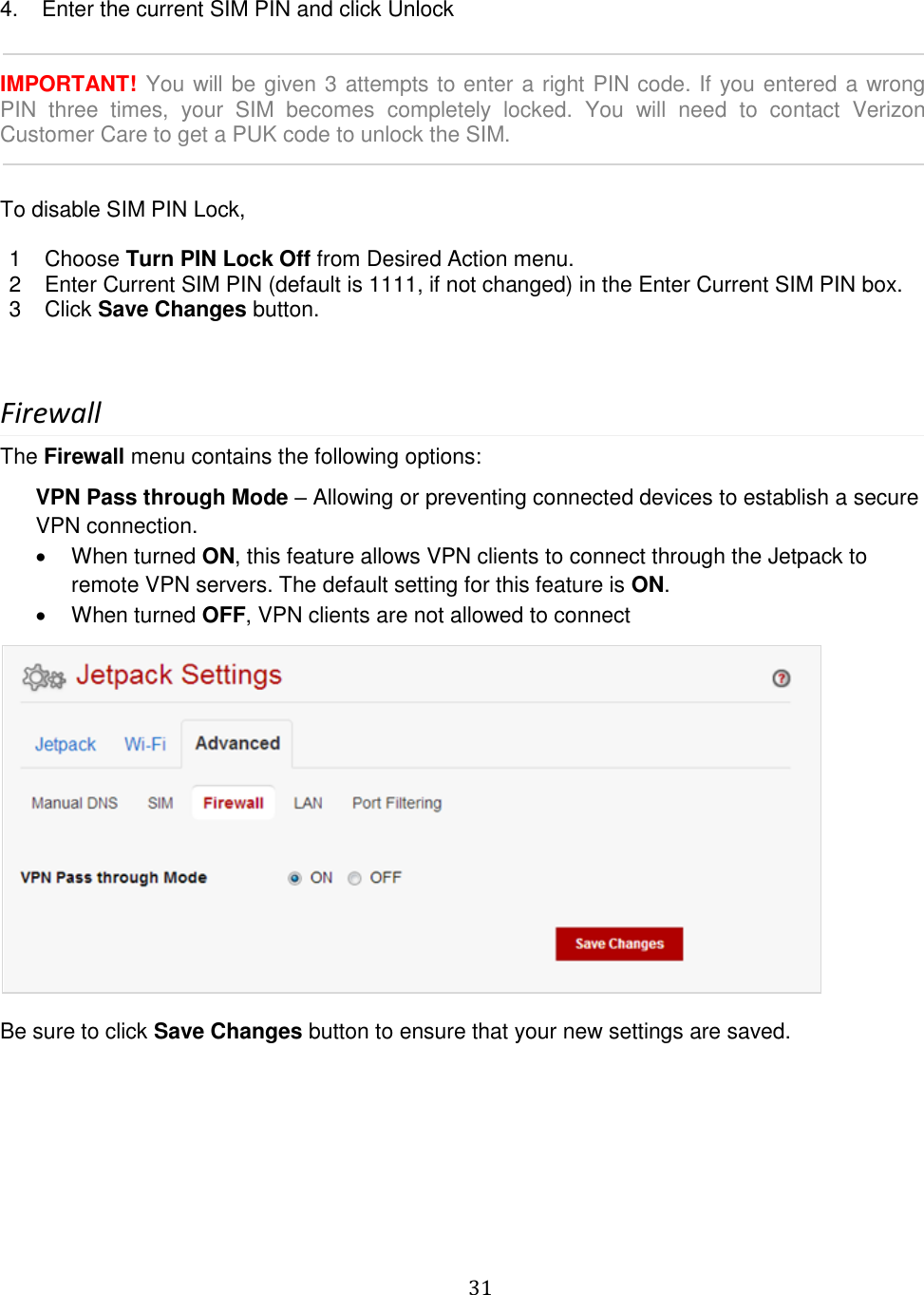   31   4.   Enter the current SIM PIN and click Unlock   IMPORTANT! You will be given 3 attempts to enter a right PIN code. If you entered a wrong PIN  three  times,  your  SIM  becomes  completely  locked.  You  will  need  to  contact  Verizon Customer Care to get a PUK code to unlock the SIM.    To disable SIM PIN Lock,  1  Choose Turn PIN Lock Off from Desired Action menu. 2  Enter Current SIM PIN (default is 1111, if not changed) in the Enter Current SIM PIN box.  3  Click Save Changes button.    Firewall The Firewall menu contains the following options: VPN Pass through Mode – Allowing or preventing connected devices to establish a secure VPN connection.    When turned ON, this feature allows VPN clients to connect through the Jetpack to remote VPN servers. The default setting for this feature is ON.   When turned OFF, VPN clients are not allowed to connect   Be sure to click Save Changes button to ensure that your new settings are saved.        