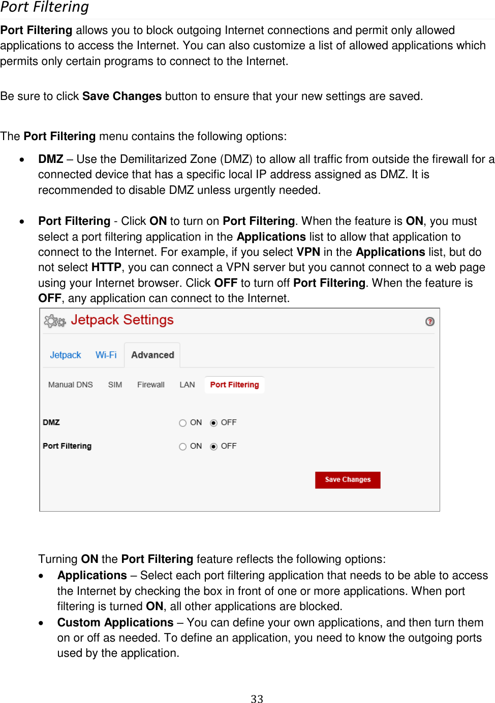   33  Port Filtering Port Filtering allows you to block outgoing Internet connections and permit only allowed applications to access the Internet. You can also customize a list of allowed applications which permits only certain programs to connect to the Internet.  Be sure to click Save Changes button to ensure that your new settings are saved.  The Port Filtering menu contains the following options:  DMZ – Use the Demilitarized Zone (DMZ) to allow all traffic from outside the firewall for a connected device that has a specific local IP address assigned as DMZ. It is recommended to disable DMZ unless urgently needed.   Port Filtering - Click ON to turn on Port Filtering. When the feature is ON, you must select a port filtering application in the Applications list to allow that application to connect to the Internet. For example, if you select VPN in the Applications list, but do not select HTTP, you can connect a VPN server but you cannot connect to a web page using your Internet browser. Click OFF to turn off Port Filtering. When the feature is OFF, any application can connect to the Internet.           Turning ON the Port Filtering feature reflects the following options:  Applications – Select each port filtering application that needs to be able to access the Internet by checking the box in front of one or more applications. When port filtering is turned ON, all other applications are blocked.  Custom Applications – You can define your own applications, and then turn them on or off as needed. To define an application, you need to know the outgoing ports used by the application.  