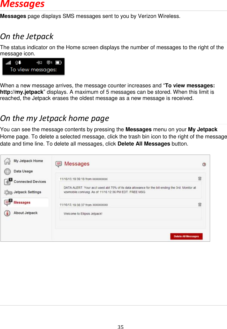   35  Messages Messages page displays SMS messages sent to you by Verizon Wireless.  On the Jetpack The status indicator on the Home screen displays the number of messages to the right of the message icon.   When a new message arrives, the message counter increases and “To view messages: http://my.jetpack” displays. A maximum of 5 messages can be stored. When this limit is reached, the Jetpack erases the oldest message as a new message is received.  On the my Jetpack home page You can see the message contents by pressing the Messages menu on your My Jetpack Home page. To delete a selected message, click the trash bin icon to the right of the message date and time line. To delete all messages, click Delete All Messages button.            