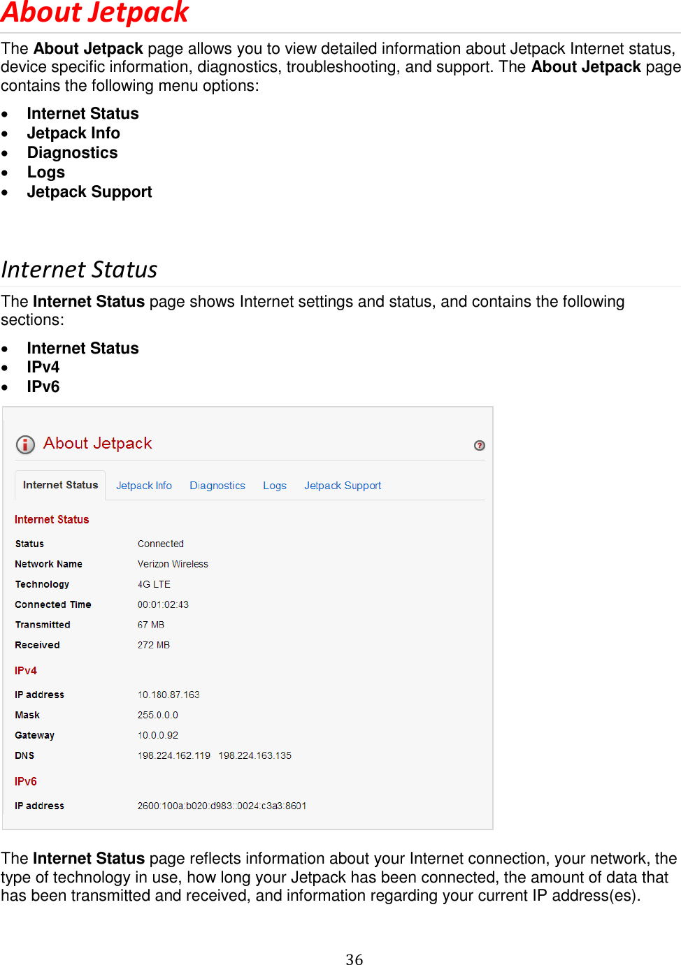   36  About Jetpack The About Jetpack page allows you to view detailed information about Jetpack Internet status, device specific information, diagnostics, troubleshooting, and support. The About Jetpack page contains the following menu options:  Internet Status  Jetpack Info  Diagnostics  Logs  Jetpack Support   Internet Status The Internet Status page shows Internet settings and status, and contains the following sections:  Internet Status  IPv4  IPv6   The Internet Status page reflects information about your Internet connection, your network, the type of technology in use, how long your Jetpack has been connected, the amount of data that has been transmitted and received, and information regarding your current IP address(es).  