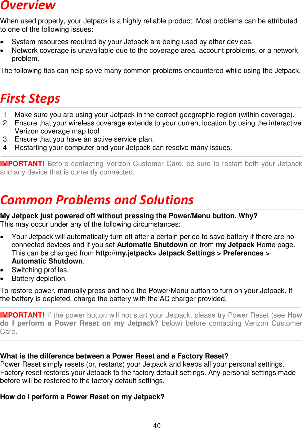   40  Overview When used properly, your Jetpack is a highly reliable product. Most problems can be attributed to one of the following issues:   System resources required by your Jetpack are being used by other devices.   Network coverage is unavailable due to the coverage area, account problems, or a network problem. The following tips can help solve many common problems encountered while using the Jetpack.  First Steps 1  Make sure you are using your Jetpack in the correct geographic region (within coverage). 2  Ensure that your wireless coverage extends to your current location by using the interactive Verizon coverage map tool. 3  Ensure that you have an active service plan. 4  Restarting your computer and your Jetpack can resolve many issues.  IMPORTANT! Before contacting Verizon Customer Care, be sure to restart both your Jetpack and any device that is currently connected.  Common Problems and Solutions My Jetpack just powered off without pressing the Power/Menu button. Why? This may occur under any of the following circumstances:   Your Jetpack will automatically turn off after a certain period to save battery if there are no connected devices and if you set Automatic Shutdown on from my Jetpack Home page. This can be changed from http://my.jetpack&gt; Jetpack Settings &gt; Preferences &gt; Automatic Shutdown.   Switching profiles.   Battery depletion. To restore power, manually press and hold the Power/Menu button to turn on your Jetpack. If the battery is depleted, charge the battery with the AC charger provided.  IMPORTANT! If the power button will not start your Jetpack, please try Power Reset (see How do  I  perform  a  Power  Reset  on  my  Jetpack? below) before contacting  Verizon Customer Care.   What is the difference between a Power Reset and a Factory Reset? Power Reset simply resets (or, restarts) your Jetpack and keeps all your personal settings. Factory reset restores your Jetpack to the factory default settings. Any personal settings made before will be restored to the factory default settings.  How do I perform a Power Reset on my Jetpack? 