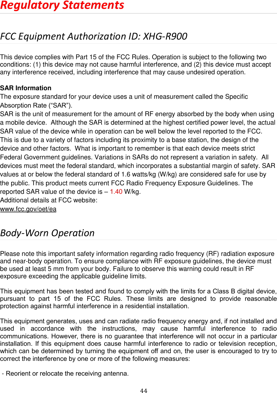 44 Regulatory Statements FCC Equipment Authorization ID: XHG-R900 This device complies with Part 15 of the FCC Rules. Operation is subject to the following two conditions: (1) this device may not cause harmful interference, and (2) this device must accept any interference received, including interference that may cause undesired operation. SAR Information  The exposure standard for your device uses a unit of measurement called the Specific Absorption Rate (“SAR”).  SAR is the unit of measurement for the amount of RF energy absorbed by the body when using a mobile device.  Although the SAR is determined at the highest certified power level, the actual SAR value of the device while in operation can be well below the level reported to the FCC.  This is due to a variety of factors including its proximity to a base station, the design of the device and other factors.  What is important to remember is that each device meets strict Federal Government guidelines. Variations in SARs do not represent a variation in safety.  All devices must meet the federal standard, which incorporates a substantial margin of safety. SAR values at or below the federal standard of 1.6 watts/kg (W/kg) are considered safe for use by the public. This product meets current FCC Radio Frequency Exposure Guidelines. The reported SAR value of the device is – 1.40 W/kg. Additional details at FCC website: www.fcc.gov/oet/ea Body-Worn Operation Please note this important safety information regarding radio frequency (RF) radiation exposure and near-body operation. To ensure compliance with RF exposure guidelines, the device must be used at least 5 mm from your body. Failure to observe this warning could result in RF exposure exceeding the applicable guideline limits. This equipment has been tested and found to comply with the limits for a Class B digital device, pursuant  to  part  15  of  the  FCC  Rules.  These  limits  are  designed  to  provide  reasonable protection against harmful interference in a residential installation.  This equipment generates, uses and can radiate radio frequency energy and, if not installed and used  in  accordance  with  the  instructions,  may  cause  harmful  interference  to  radio communications. However, there is no guarantee that interference will not occur in a particular installation. If this  equipment  does  cause  harmful interference to  radio or  television reception, which can be determined by turning the equipment off and on, the user is encouraged to try to correct the interference by one or more of the following measures:  - Reorient or relocate the receiving antenna. 