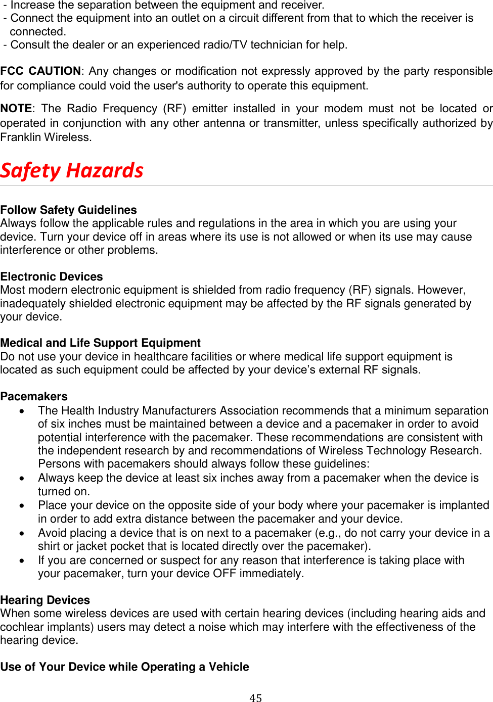   45   - Increase the separation between the equipment and receiver.  - Connect the equipment into an outlet on a circuit different from that to which the receiver is      connected.  - Consult the dealer or an experienced radio/TV technician for help.  FCC CAUTION: Any changes or modification not expressly approved by the party responsible for compliance could void the user&apos;s authority to operate this equipment.   NOTE:  The  Radio  Frequency  (RF)  emitter  installed  in  your  modem  must  not  be  located  or operated in conjunction with any other antenna or transmitter, unless specifically authorized by Franklin Wireless. Safety Hazards  Follow Safety Guidelines Always follow the applicable rules and regulations in the area in which you are using your device. Turn your device off in areas where its use is not allowed or when its use may cause interference or other problems.  Electronic Devices Most modern electronic equipment is shielded from radio frequency (RF) signals. However, inadequately shielded electronic equipment may be affected by the RF signals generated by your device.  Medical and Life Support Equipment Do not use your device in healthcare facilities or where medical life support equipment is located as such equipment could be affected by your device’s external RF signals.   Pacemakers   The Health Industry Manufacturers Association recommends that a minimum separation of six inches must be maintained between a device and a pacemaker in order to avoid potential interference with the pacemaker. These recommendations are consistent with the independent research by and recommendations of Wireless Technology Research. Persons with pacemakers should always follow these guidelines:   Always keep the device at least six inches away from a pacemaker when the device is turned on.   Place your device on the opposite side of your body where your pacemaker is implanted in order to add extra distance between the pacemaker and your device.   Avoid placing a device that is on next to a pacemaker (e.g., do not carry your device in a shirt or jacket pocket that is located directly over the pacemaker).   If you are concerned or suspect for any reason that interference is taking place with                  your pacemaker, turn your device OFF immediately.  Hearing Devices When some wireless devices are used with certain hearing devices (including hearing aids and cochlear implants) users may detect a noise which may interfere with the effectiveness of the hearing device.  Use of Your Device while Operating a Vehicle 